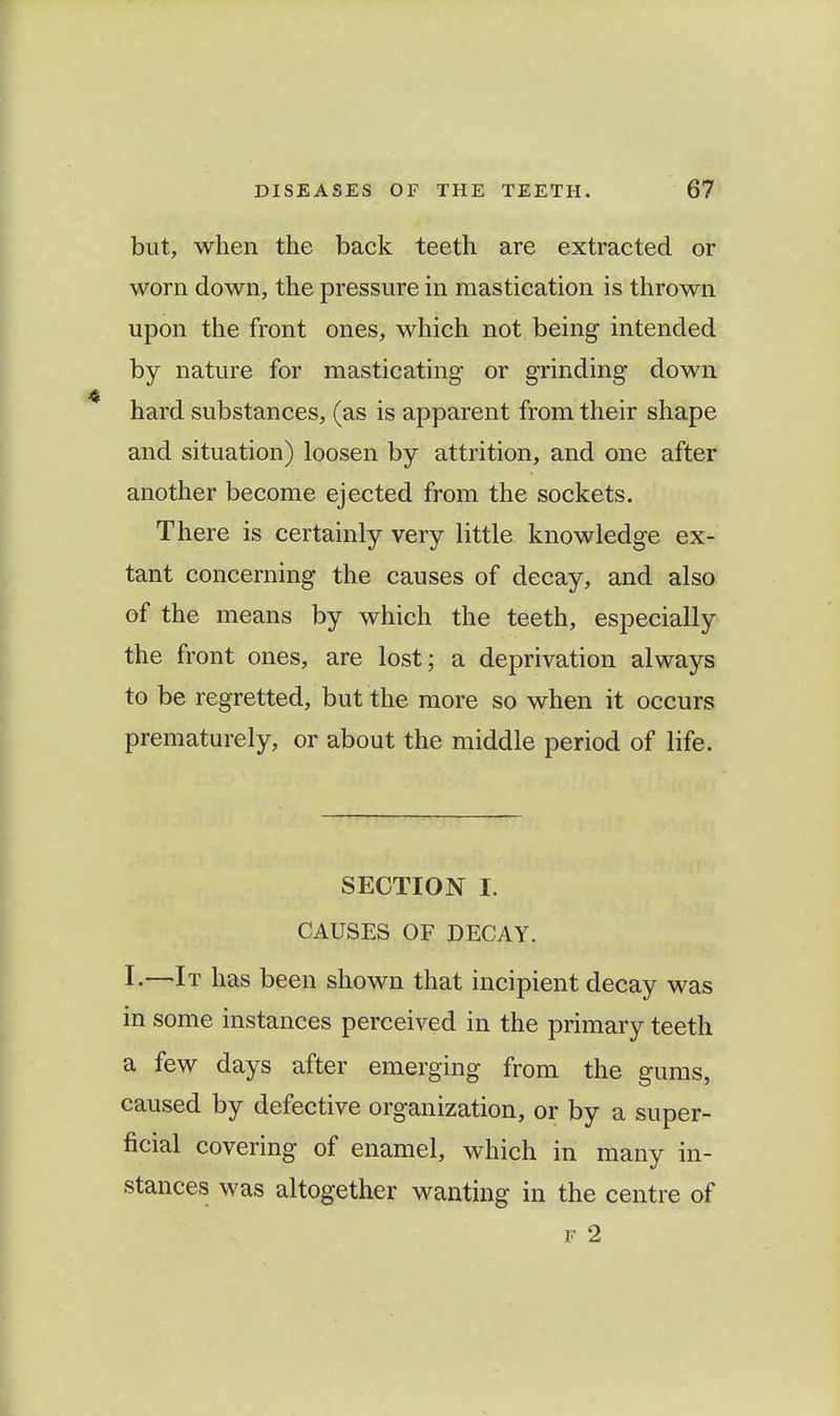 but, when the back teeth are extracted or worn down, the pressure in mastication is thrown upon the front ones, which not being intended by nature for masticating or grinding down hard substances, (as is apparent from their shape and situation) loosen by attrition, and one after another become ejected from the sockets. There is certainly very little knowledge ex- tant concerning the causes of decay, and also of the means by which the teeth, especially the front ones, are lost; a deprivation always to be regretted, but the more so when it occurs prematurely, or about the middle period of life. SECTION I. CAUSES OF DECAY. I-—It has been shown that incipient decay was in some instances perceived in the primary teeth a few days after emerging from the gums, caused by defective organization, or by a super- ficial covering of enamel, which in many in- stances was altogether wanting in the centre of F 2