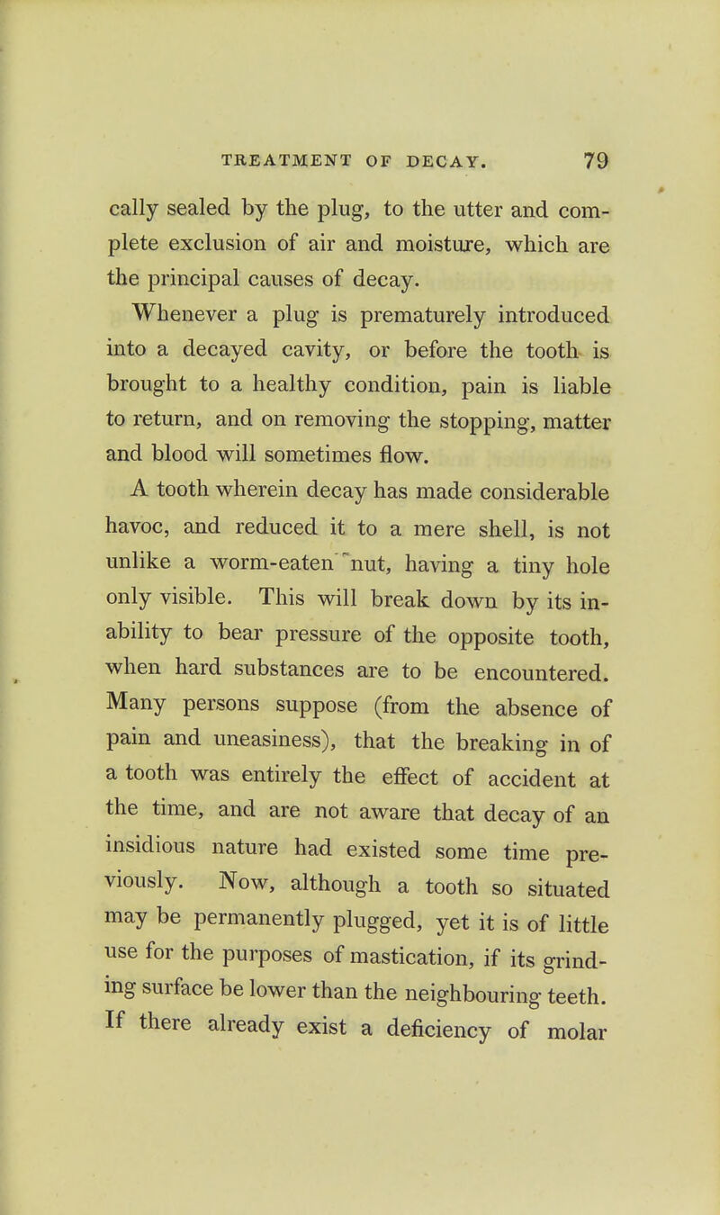 cally sealed by the plug, to the utter and com- plete exclusion of air and moisture, which are the principal causes of decay. Whenever a plug is prematurely introduced into a decayed cavity, or before the tooth is brought to a healthy condition, pain is liable to return, and on removing the stopping, matter and blood will sometimes flow. A tooth wherein decay has made considerable havoc, and reduced it to a mere shell, is not unlike a worm-eaten nut, having a tiny hole only visible. This will break down by its in- ability to bear pressure of the opposite tooth, when hard substances are to be encountered. Many persons suppose (from the absence of pain and uneasiness), that the breaking in of a tooth was entirely the effect of accident at the time, and are not aware that decay of an insidious nature had existed some time pre- viously. Now, although a tooth so situated may be permanently plugged, yet it is of little use for the purposes of mastication, if its grind- mg surface be lower than the neighbouring teeth. If there already exist a deficiency of molar