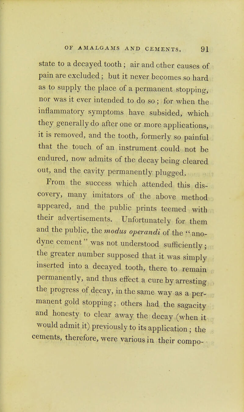 state to a decayed tooth; air and other causes of pain are excluded; but it never becomes so hard as to supply the place of a permanent stopping, nor was it ever intended to do so ; for when the inflammatory symptoms have subsided, which they generally do after one or more applications, it is removed, and the tooth, formerly so painful that the touch of an instrument could not be endured, now admits of the decay being cleared out, and the cavity permanently plugged. From the success which attended this dis- covery, many imitators of the above method appeared, and the public prints teemed with their advertisements. Unfortunately for them and the public, the modus operandi of the  ano- dyne cement was not understood sufficiently; the greater number supposed that it was simply inserted into a decayed tooth, there to remain permanently, and thus effect a cure by arresting the progress of decay, in the same way as a per- manent gold stopping; others had the sagacity and honesty to clear away the decay (when it would admit it) previously to its application; the cements, therefore, were various in their compo-