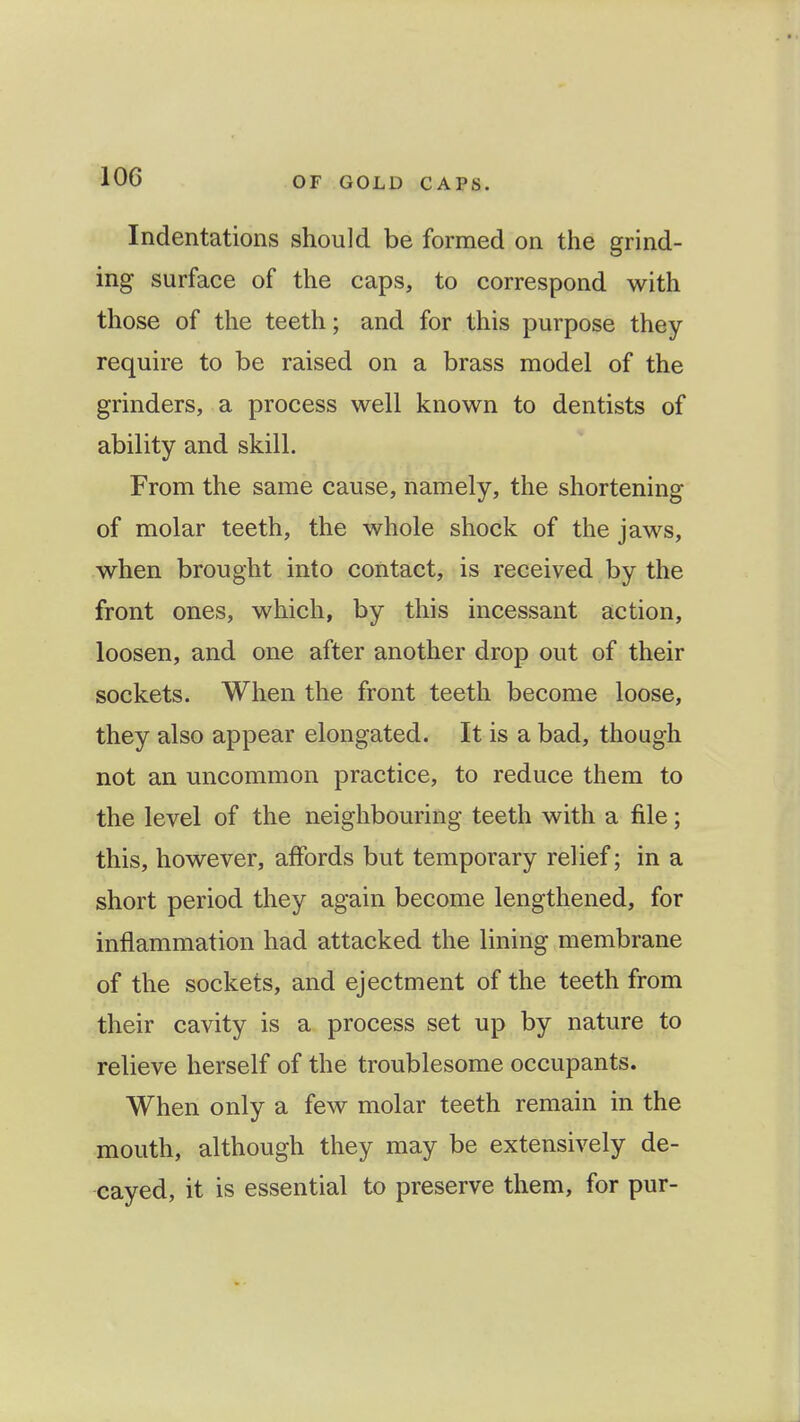 Indentations should be formed on the grind- ing surface of the caps, to correspond with those of the teeth; and for this purpose they require to be raised on a brass model of the grinders, a process well known to dentists of ability and skill. From the same cause, namely, the shortening of molar teeth, the whole shock of the jaws, when brought into contact, is received by the front ones, which, by this incessant action, loosen, and one after another drop out of their sockets. When the front teeth become loose, they also appear elongated. It is a bad, though not an uncommon practice, to reduce them to the level of the neighbouring teeth with a file; this, however, affords but temporary relief; in a short period they again become lengthened, for inflammation had attacked the lining membrane of the sockets, and ejectment of the teeth from their cavity is a process set up by nature to relieve herself of the troublesome occupants. When only a few molar teeth remain in the mouth, although they may be extensively de- cayed, it is essential to preserve them, for pur-