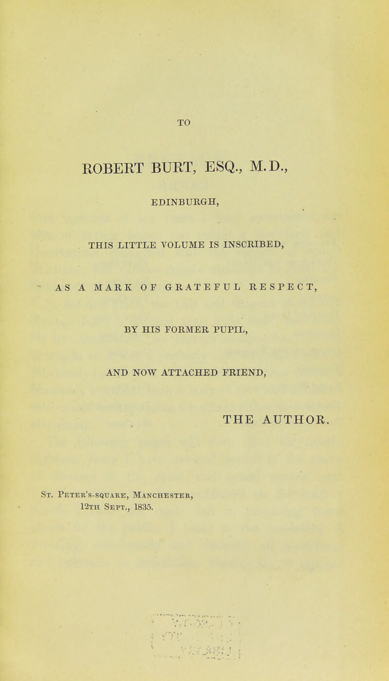 TO ROBERT BURT, ESQ., M.D., EDINBURGH, THIS LITTLE VOLUME IS INSCRIBED, AS A MARK OF GRATEFUL RESPECT, BY HIS FORMER PUPIL, AND NOW ATTACHED FRIEND, THE AUTHOR. St. Peter's-sqtjare, Manchester, 12tii Sept., 1835.