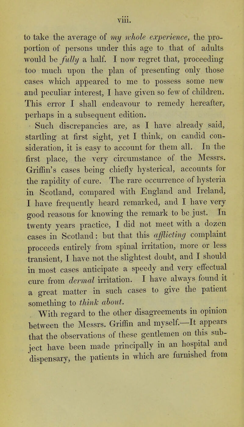 to take the average of my whole experience, the pro- portion of persons under this age to that of adults would be fully a half. I now regret that, proceeding too much upon the plan of presenting only those cases which appeared to me to possess some new and peculiar interest, I have given so few of children. This error I shall endeavour to remedy hereafter, perhaps in a subsequent edition. Such discrepancies are, as I have already said, startling at first sight, yet I think, on candid con- sideration, it is easy to account for them all. In the first place, the very circumstance of the Messrs. Griffin's cases being chiefly hysterical, accounts for the rapidity of cure. The rare occurrence of hysteria in Scotland, compared with England and Ireland, I have frequently heard remarked, and I have very o-ood reasons for knowing the remark to be just. In twenty years practice, I did not meet with a dozen cases in Scotland: but that this afflicting complaint proceeds entirely from spinal irritation, more or less transient, I have not the slightest doubt, and I should in most cases anticipate a speedy and very effectual cure from dermal irritation. I have always found it a great matter in such cases to give the patient something to think about. With regard to the other disagreements in opinion between the Messrs. Griffin and myself.—It appears that the observations of these gentlemen on this sub- ject have been made principally in an hospital and dispensary, the patients in which are furnished from