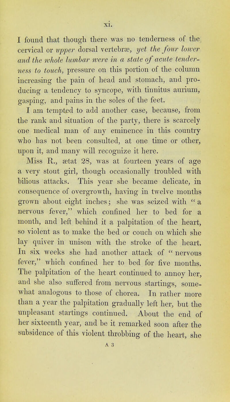 I found that though there was no tenderness of the cervical or upper dorsal vertebrae, yet the four lower and the whole lumbar were in a state of acute tender- ness to touch, pressure on this portion of the column increasing the pain of head and stomach, and pro- ducing a tendency to syncope, with tinnitus aurium, gasping, and pains in the soles of the feet. I am tempted to add another case, because, from the rank and situation of the party, there is scarcely one medical man of any eminence in this country who has not been consulted, at one time or other, upon it, and many will recognize it here. Miss R., aetat 28, was at fourteen years of age a very stout girl, though occasionally troubled with bilious attacks. This year she became delicate, in consequence of overgrowth, having in twelve months grown about eight inches; she was seized with  a nervous fever, which confined her to bed for a month, and left behind it a palpitation of the heart, so violent as to make the bed or couch on which she lay quiver in unison with the stroke of the heart. In six weeks she had another attack of  nervous fever, which confined her to bed for five months. The palpitation of the heart continued to annoy her, and she also suffered from nervous startings, some- what analogous to those of chorea. In rather more than a year the palpitation gradually left her, but the unpleasant startings continued. About the end of her sixteenth year, and be it remarked soon after the subsidence of this violent throbbing of the heart, she