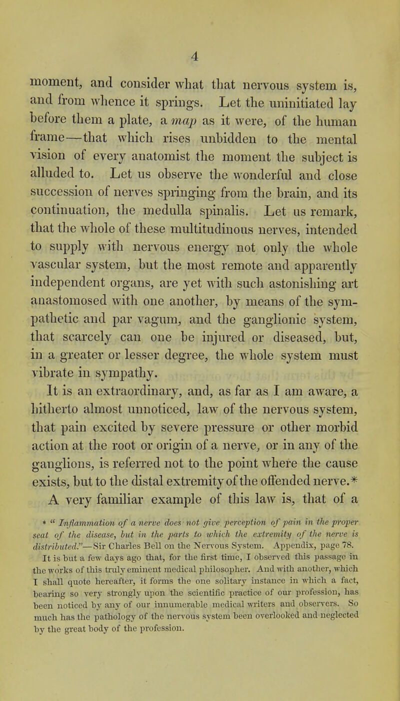 moment, and consider what that nervous system is, and from whence it springs. Let the uninitiated lay before them a plate, a map as it were, of the human frame—that which rises unhidden to the mental vision of every anatomist the moment the subject is alluded to. Let us observe the wonderful and close succession of nerves springing from the brain, and its continuation, the medulla spinalis. Let us remark, that the whole of these multitudinous nerves, intended to supply with nervous energy not only the whole vascular system, but the most remote and apparently independent organs, are yet with such astonishing art anastomosed with one another, by means of the sym- pathetic and par vagum, and the ganglionic system, that scarcely can one be injured or diseased, but, in a greater or lesser degree, the whole system must vibrate in sympathy. It is an extraordinary, and, as far as I am aware, a hitherto almost unnoticed, law of the nervous system, that pain excited by severe pressure or other morbid action at the root or origin of a nerve, or in any of the ganglions, is referred not to the point where the cause exists, but to the distal extremity of the offended nerve.* A very familiar example of this law is, that of a *  Inflammation of a nerve does not give perception of pain in the proper seat of the disease, but in the parts to which the extremity of the nerve is distributed.—Sir Charles Bell on the Nervous System. Appendix, page 78. It is hut a few days ago that, for the first time, I observed this passage in the works of this truly eminent medical philosopher. And with another, which T shall quote hereafter, it forms the one solitary instance in which a fact, hearing so very strongly upon the scientific practice of our profession, has been noticed by any of our innumerable medical writers and observers. So much has the pathology of the nervous system been overlooked and neglected by the great body of the profession.