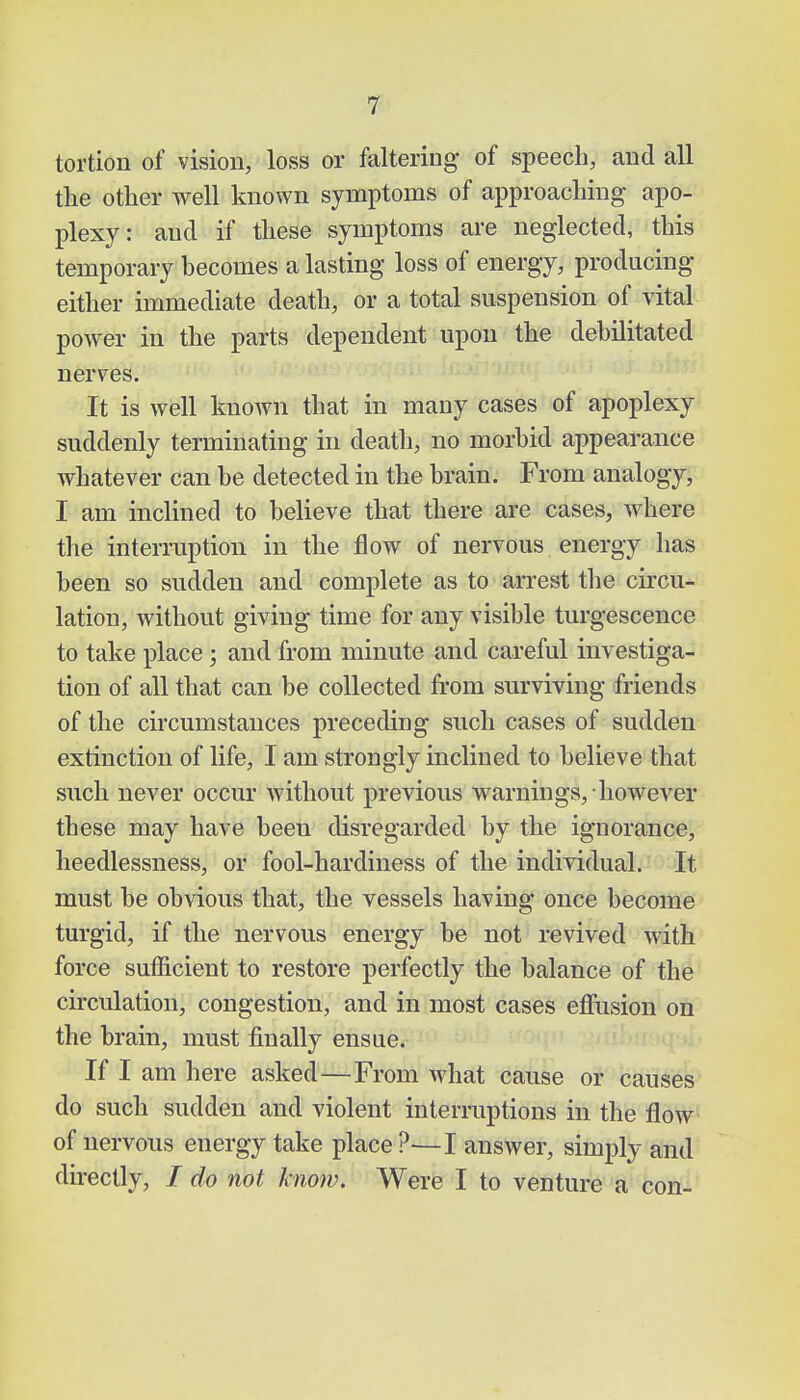 tortion of vision, loss or faltering of speech, and all the other well known symptoms of approaching apo- plexy: and if these symptoms are neglected, this temporary becomes a lasting loss of energy, producing either immediate death, or a total suspension of vital power in the parts dependent upon the debilitated nerves. It is well known that in many cases of apoplexy suddenly terminating in death, no morbid appearance whatever can be detected in the brain. From analogy, I am inclined to believe that there are cases, where the interruption in the flow of nervous energy has been so sudden and complete as to arrest the circu- lation, without giving time for any visible turgescence to take place; and from minute and careful investiga- tion of all that can be collected from surviving friends of the circumstances preceding such cases of sudden extinction of life, I am strongly inclined to believe that such never occur without previous warnings, however these may have beeu disregarded by the ignorance, heedlessness, or fool-hardiness of the individual. It must be obvious that, the vessels having once become turgid, if the nervous energy be not revived with force sufficient to restore perfectly the balance of the circulation, congestion, and in most cases effusion on the brain, must finally ensue. If I am here asked—From what cause or causes do such sudden and violent interruptions in the flow of nervous energy take place ?—I answer, simply and directly, / do not know. Were I to venture a con-