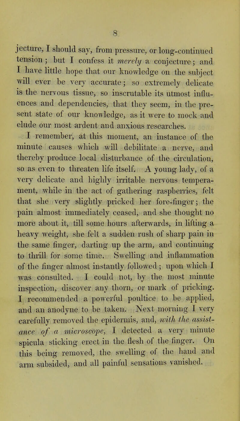 jecture, I should say, from pressure, or long-continued tension ; but I confess it merely a conjecture; and I have little hope that our knowledge on the subject will ever be very accurate; so extremely delicate is the nervous tissue, so inscrutable its utmost influ- ences and dependencies, that they seem, in the pre- sent state of our knowledge, as it were to mock and elude our most ardent and anxious researches. I remember, at this moment, an instance of the minute causes which will debilitate a nerve, and thereby produce local disturbance of the circulation, so as even to threaten life itself. A young lady, of a very delicate and highly irritable nervous tempera- ment, while in the act of gathering raspberries, felt that she very slightly pricked her fore-finger; the pain almost immediately ceased, and she thought no more about it, till some hours afterwards, in lifting a heavy weight, she felt a sudden rush of sharp pain in the same finger, darting up the arm, and continuing to thrill for some time. Swelling and inflammation of the finger almost instantly followed; upon which I was consulted. I could not, by the most minute inspection, discover any thorn, or mark of pricking. I recommended a powerful poultice to be applied, and an anodyne to be taken. Next morning I very carefully removed the epidermis, and, with the assist- ance of a microscope, I detected a very minute spicula sticking erect in the flesh of the finger. On this being removed, the swelling of the hand and arm subsided, and all painful sensations vanished.