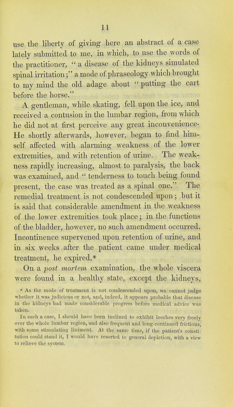use the liberty of giving here an abstract of a case lately submitted to me, in which, to use the words of the practitioner,  a disease of the kidneys simulated spinal irritationa mode of phraseology which brought to my mind the old adage about  putting the cart before the horse. A gentleman, while skating, fell upon the ice, and received a contusion in the lumbar region, from which he did not at first perceive any great inconvenience- He shortly afterwards, however, began to find him- self affected with alarming weakness of the lower extremities, and with retention of urine. The weak- ness rapidly increasing, almost to paralysis, the back was examined, and  tenderness to touch being found present, the case was treated as a spinal one. The remedial treatment is not condescended upon; but it is said that considerable amendment in the weakness of the lower extremities took place \ in the functions of the bladder, however, no such amendment occurred. Incontinence supervened upon retention of urine, and in six weeks after the patient came under medical treatment, he expired.* On a post mortem examination, the whole viscera were found in a healthy state, except the kidneys, * As the mode of treatment is not condescended, upon, we cannot judge whether it was judicious or not, and, indeed, it appears probable that disease in the kidneys had made considerable progress before medical advice was taken. In such a case, I should have been inclined to exhibit leeches very freely over the whole lumbar region, and also frequent and long-continued frictions, with some stimulating liniment. At the same time, if the patient's consti- tution could stand it, I would have resorted to general depletion, with a view- to relieve the system.
