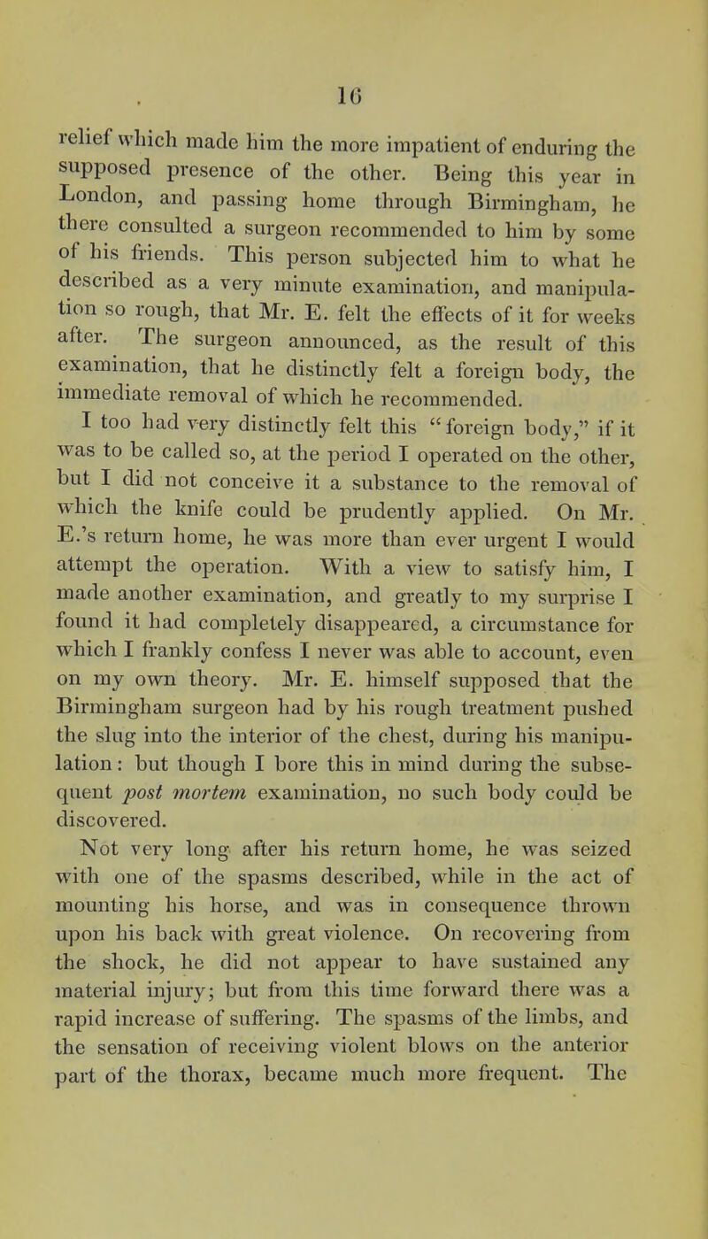 10 relief which made him the more impatient of enduring the supposed presence of the other. Being this year in London, and passing home through Birmingham, he there consulted a surgeon recommended to him by some of his friends. This person subjected him to what he described as a very minute examination, and manipula- tion so rough, that Mr. E. felt the effects of it for weeks after. The surgeon announced, as the result of this examination, that he distinctly felt a foreign body, the immediate removal of which he recommended. I too had very distinctly felt this  foreign body, if it was to be called so, at the period I operated on the other, but I did not conceive it a substance to the removal of which the knife could be prudently applied. On Mr. E.'s return home, he was more than ever urgent I would attempt the operation. With a view to satisfy him, I made another examination, and greatly to my surprise I found it had completely disappeared, a circumstance for which I frankly confess I never was able to account, even on my own theory. Mr. E. himself supposed that the Birmingham surgeon had by his rough treatment pushed the slug into the interior of the chest, during his manipu- lation : but though I bore this in mind during the subse- quent post mortem examination, no such body could be discovered. Not very long after his return home, he was seized with one of the spasms described, while in the act of mounting his horse, and was in consequence thrown upon his back with great violence. On recovering from the shock, he did not appear to have sustained any material injury; but from this time forward there was a rapid increase of suffering. The spasms of the limbs, and the sensation of receiving violent blows on the anterior part of the thorax, became much more frequent. The