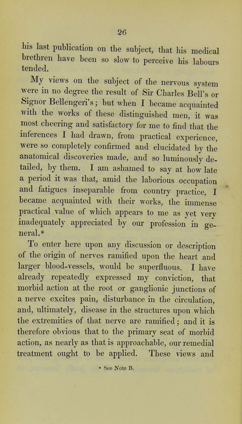 Ms last publication on the subject, that his medical brethren have been so slow to perceive his labours tended. My views on the subject of the nervous system were in no degree the result of Sir Charles Bell's or Signor Bellengeri's; but when I became acquainted with the works of these distinguished men, it was most cheering and satisfactory for me to find that the inferences I had drawn, from practical experience, were so completely confirmed and elucidated by the anatomical discoveries made, and so luminously de- tailed, by them. I am ashamed to say at how late a period it was that, amid the laborious occupation and fatigues inseparable from country practice, I became acquainted with their works, the immense practical value of which appears to me as yet very inadequately appreciated by our profession in ge- neral.* To enter here upon any discussion or description of the origin of nerves ramified upon the heart and larger blood-vessels, would be superfluous. I have already repeatedly expressed my conviction, that morbid action at the root or ganglionic junctions of a nerve excites pain, disturbance in the circulation, and, ultimately, disease in the structures upon which the extremities of that nerve are ramified; and it is therefore obvious that to the primary seat of morbid action, as nearly as that is approachable, our remedial treatment ought to be applied. These views and