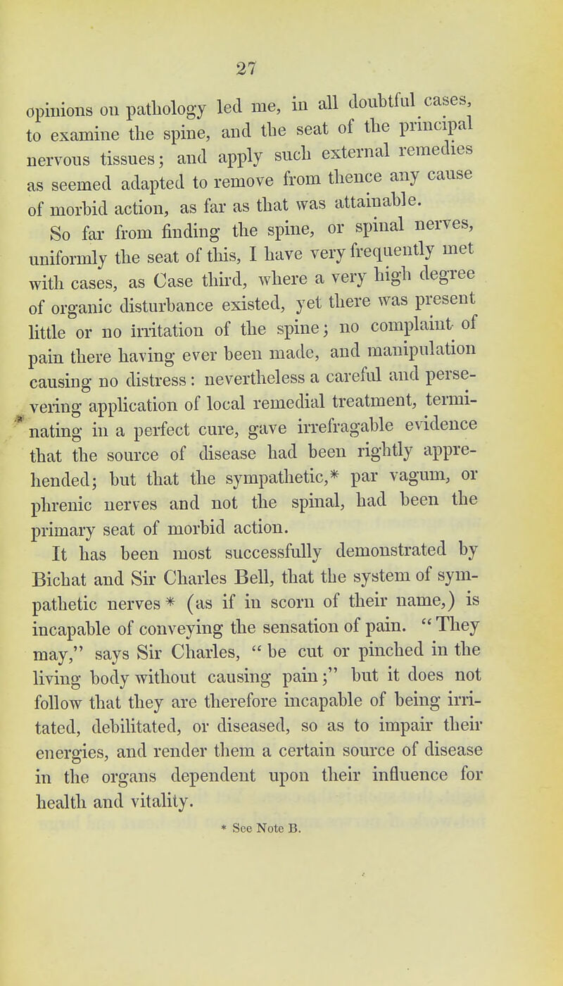 opinions on pathology led me, in all doubtful cases to examine the spine, and the seat of the principal nervous tissues; and apply such external remedies as seemed adapted to remove from thence any cause of morbid action, as far as that was attainable. So far from finding the spine, or spinal nerves, uniformly the seat of this, I have very frequently met with cases, as Case third, where a very high degree of organic disturbance existed, yet there was present little or no irritation of the spine; no complaint of pain there having ever been made, and manipulation causing no distress: nevertheless a careful and perse- vering application of local remedial treatment, termi- nating in a perfect cure, gave irrefragable evidence that the source of disease had been rightly appre- hended; but that the sympathetic,* par vagum, or phrenic nerves and not the spinal, had been the primary seat of morbid action. It has been most successfully demonstrated by Bichat and Sir Charles Bell, that the system of sym- pathetic nerves * (as if in scorn of their name,) is incapable of conveying the sensation of pain.  They may, says Sir Charles,  be cut or pinched in the living body without causing pain; but it does not follow that they are therefore incapable of being irri- tated, debilitated, or diseased, so as to impair their energies, and render them a certain source of disease in the organs dependent upon their influence for health and vitality.