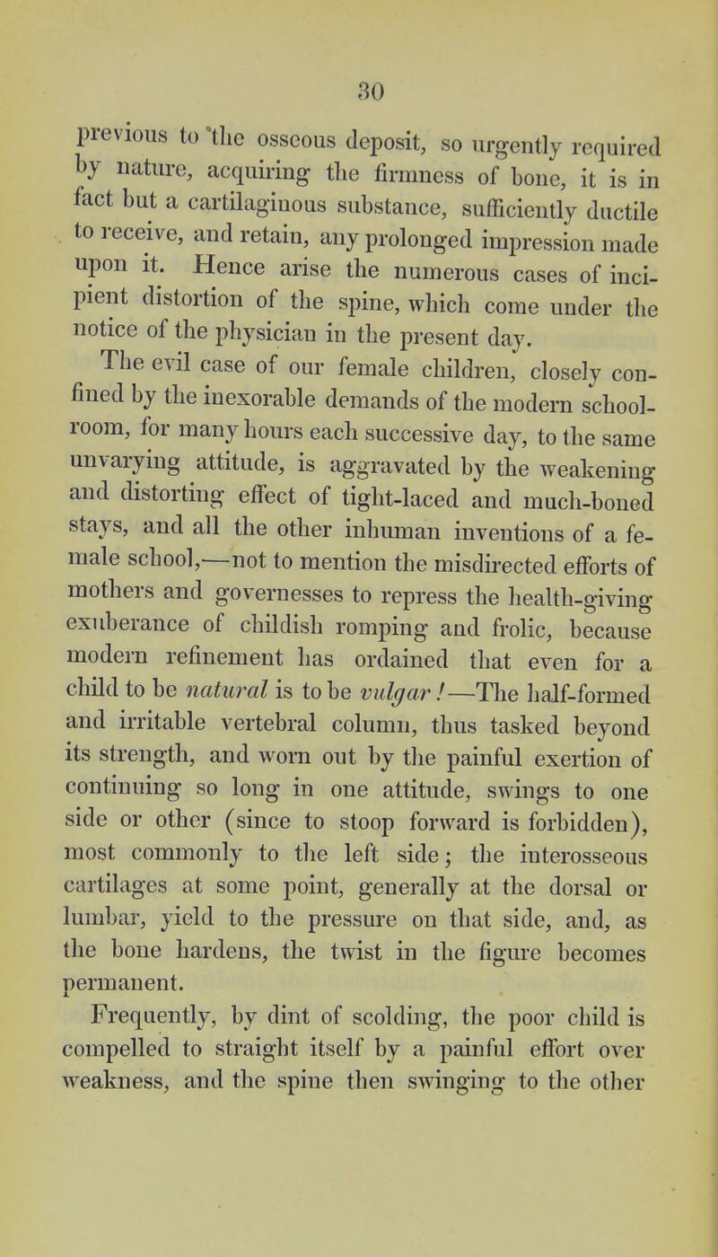 previous to the osseous deposit, so urgently required by nature, acquiring the firmness of bone, it is in fact but a cartilaginous substance, sufficiently ductile to receive, and retain, any prolonged impression made upon it. Hence arise the numerous cases of inci- pient distortion of the spine, which come under the notice of the physician in the present day. The evil case of our female children, closely con- fined by the inexorable demands of the modem school- room, for many hours each successive day, to the same unvarying attitude, is aggravated by the weakening and distorting effect of tight-laced and much-boned stays, and all the other inhuman inventions of a fe- male school,—not to mention the misdirected efforts of mothers and governesses to repress the health-giving exuberance of childish romping and frolic, because modern refinement has ordained that even for a child to be natural is to be vulgar !—The half-formed and irritable vertebral column, thus tasked beyond its strength, and worn out by the painful exertion of continuing so long in one attitude, swings to one side or other (since to stoop forward is forbidden), most commonly to the left side; the interosseous cartilages at some point, generally at the dorsal or lumbar, yield to the pressure on that side, and, as the bone hardens, the twist in the figure becomes permanent. Frequently, by dint of scolding, the poor child is compelled to straight itself by a painful effort over weakness, and the spine then swinging to the other