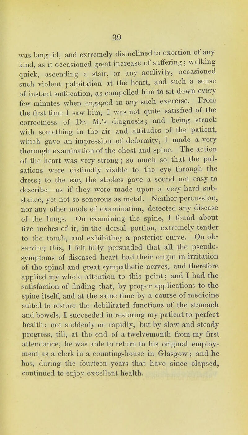 was languid, and extremely disinclined to exertion of any kind, as it occasioned great increase of suffering ; walking quick, ascending a stair, or any acclivity, occasioned such violent palpitation at the heart, and such a sense of instant suffocation, as compelled him to sit down every few minutes when engaged in any such exercise. From the first time I saw him, I was not quite satisfied of the correctness of Dr. M.'s diagnosis; and being struck with something in the air and attitudes of the patient, which gave an impression of deformity, I made a very thorough examination of the chest and spine. The action of the heart was very strong; so much so that the pul- sations were distinctly visible to the eye through the dress; to the ear, the strokes gave a sound not easy to describe—as if they were made upon a very hard sub- stance, yet not so sonorous as metal. Neither percussion, nor any other mode of examination, detected any disease of the lungs. On examining the spine, I found about five inches of it, in the dorsal portion, extremely tender to the touch, and exhibiting a posterior curve. On ob- serving this, I felt fully persuaded that all the pseudo- symptoms of diseased heart had their origin in irritation of the spinal and great sympathetic nerves, and therefore applied my whole attention to this point; and I had the satisfaction of finding that, by proper applications to the spine itself, and at the same time by a course of medicine suited to restore the debilitated functions of the stomach and bowels, I succeeded in restoring my patient to perfect health ; not suddenly or rapidly, but by slow and steady progress, till, at the end of a twelvemonth from my first attendance, he was able to return to his original employ- ment as a clerk in a counting-house in Glasgow; and he has, during the fourteen years that have since elapsed, continued to enjoy excellent health.