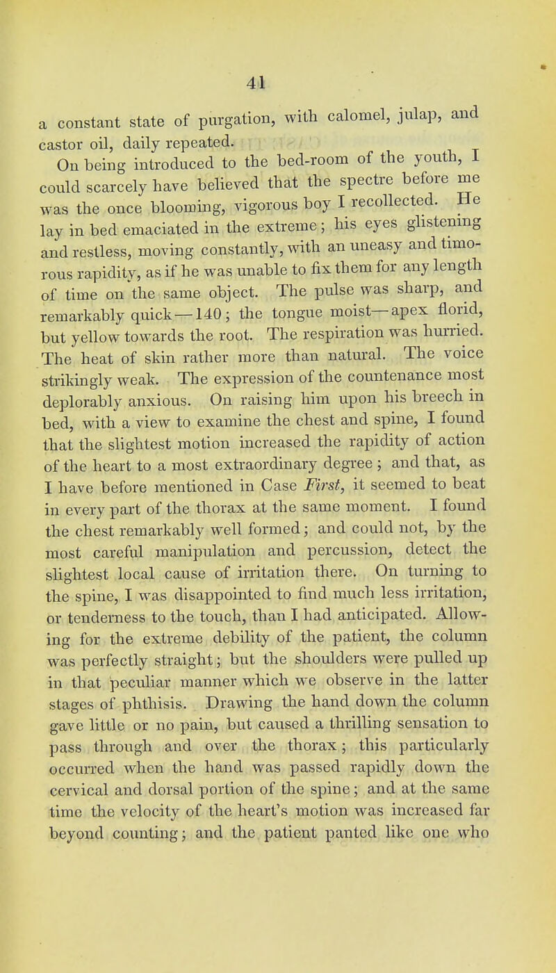 a constant state of purgation, with calomel, julap, and castor oil, daily repeated. On being introduced to the bed-room of the youth, I could scarcely have believed that the spectre before me was the once blooming, vigorous boy I recollected. He lay in bed emaciated in the extreme; his eyes glistening and restless, moving constantly, with an uneasy and timo- rous rapidity, as if he was unable to fix them for any length of time on the same object. The pulse was sharp, and remarkably quick—140; the tongue moist—apex florid, but yellow towards the root. The respiration was hurried. The heat of skin rather more than natural. The voice strikingly weak. The expression of the countenance most deplorably anxious. On raising him upon his breech in bed, with a view to examine the chest and spine, I found that the slightest motion increased the rapidity of action of the heart to a most extraordinary degree ; and that, as I have before mentioned in Case First, it seemed to beat in every part of the thorax at the same moment. I found the chest remarkably well formed; and could not, by the most careful manipulation and percussion, detect the slightest local cause of irritation there. On turning to the spine, I was disappointed to find much less irritation, or tenderness to the touch, than I had anticipated. Allow- ing for the extreme debility of the patient, the column was perfectly straight; but the shoulders were pulled up in that peculiar manner which we observe in the latter stages of phthisis. Drawing the hand down the column gave little or no pain, but caused a thrilling sensation to pass through and over the thorax; this particularly occurred when the hand was passed rapidly down the cervical and dorsal portion of the spine; and at the same time the velocity of the heart's motion was increased far beyond counting; and the patient panted like one who