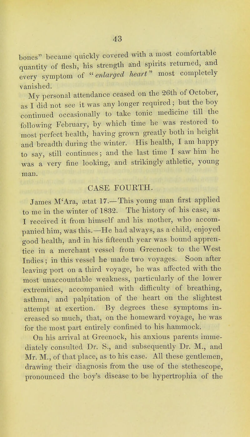 bones became quickly covered with a most comfortable quantity of flesh, his strength and spirits returned, and every symptom of enlarged heart most completely vanished. My personal attendance ceased on the 26th of October, as I did not see it was any longer required; but the boy continued occasionally to take tonic medicine till the following February, by which time he was restored to most perfect health, having grown greatly both in height and breadth during the winter. His health, I am happy to say, still continues; and the last time I saw him he was a very fine looking, and strikingly athletic, young- man. CASE FOURTH. James M'Ara, aetat 17.—This young man first applied to me in the winter of 1832. The history of his case, as I received it from himself and his mother, who accom- panied him, was this.—He had always, as a child, enjoyed good health, and in his fifteenth year was bound appren- tice in a merchant vessel from Greenock to the West Indies; in this vessel he made two voyages. Soon after leaving port on a third voyage, he was affected with the most unaccountable weakness, particularly of the lower extremities, accompanied with difficulty of breathing, asthma, and palpitation of the heart on the slightest attempt at exertion. By degrees these symptoms in- creased so much, that, on the homeward voyage, he was for the most part entirely confined to his hammock. On his arrival at Greenock, his anxious parents imme- diately consulted Dr. S., and subsequently Dr. M., and Mr. M., of that place, as to his case. All these gentlemen, drawing their diagnosis from the use of the stethescope, pronounced the boy's disease to be hypertrophia of the