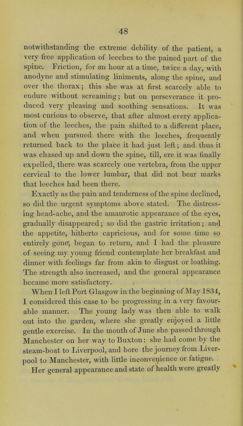 notwithstanding the extreme debility of the patient, a very free application of leeches to the pained part of the spine. Friction, for an hour at a time, twice a day, with anodyne and stimulating liniments, along the spine, and over the thorax; this she was at first scarcely able to endure without screaming; but on perseverance it pro- duced very pleasing and soothing sensations. It was most curious to observe, that after almost every applica- tion of the leeches, the pain shifted to a different place, and when pursued there with the leeches, frequently returned back to the place it had just left; and thus it was chased up and down the spine, till, ere it was finally expelled, there was scarcely one vertebra, from the upper cervical to the lower lumbar, that did not bear marks that leeches had been there. Exactly as the pain and tenderness of the spine declined, so did the urgent symptoms above stated. The distress- ing head-ache, and the amaurotic appearance of the eyes, gradually disappeared; so did the gastric irritation; and the appetite, hitherto capricious, and for some time so entirely gone, began to return, and I had the pleasure of seeing my young friend contemplate her breakfast and dinner with feelings far from akin to disgust or loathing. The strength also increased, and the general appearance became more satisfactory. When I left Port Glasgow in the beginning of May 1834, I considered this case to be progressing in a very favour- able manner. The young lady was then able to walk out into the garden, where she greatly enjoyed a little gentle exercise. In the month of June she passed through Manchester on her way to Buxton: she had come by the steam-boat to Liverpool, and bore the journey from Liver- pool to Manchester, with little inconvenience or fatigue. Her general appearance and state of health were greatly