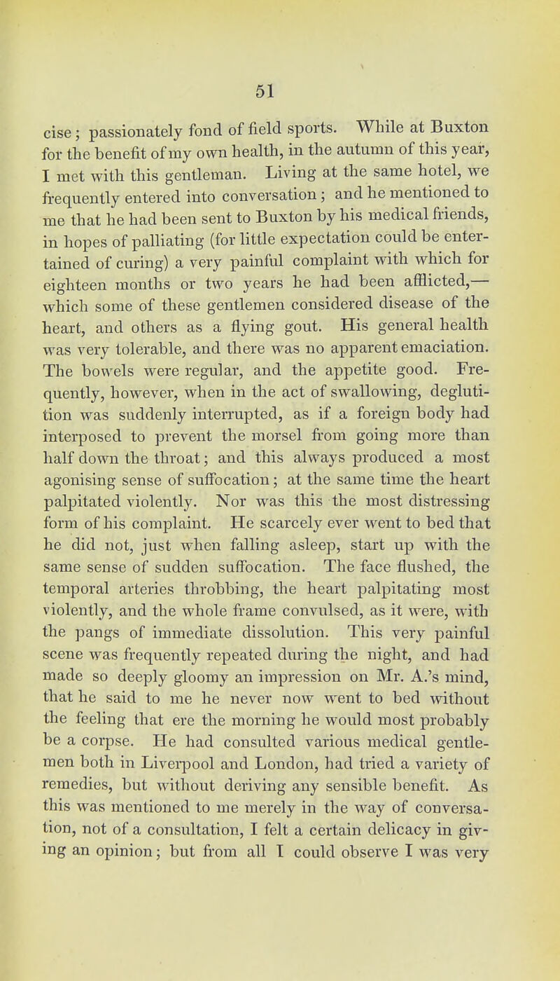 cise j passionately fond of field sports. While at Buxton for the benefit of my own health, in the autumn of this year, I met with this gentleman. Living at the same hotel, we frequently entered into conversation; and he mentioned to me that he had been sent to Buxton by his medical friends, in hopes of palliating (for little expectation could be enter- tained of curing) a very painful complaint with which for eighteen months or two years he had been afflicted,— which some of these gentlemen considered disease of the heart, and others as a flying gout. His general health was very tolerable, and there was no apparent emaciation. The bowels were regular, and the appetite good. Fre- quently, however, when in the act of swallowing, degluti- tion was suddenly interrupted, as if a foreign body had interposed to prevent the morsel from going more than half down the throat; and this always produced a most agonising sense of suffocation; at the same time the heart palpitated violently. Nor was this the most distressing form of his complaint. He scarcely ever went to bed that he did not, just when falling asleep, start up with the same sense of sudden suffocation. The face flushed, the temporal arteries throbbing, the heart palpitating most violently, and the whole frame convulsed, as it were, with the pangs of immediate dissolution. This very painful scene was frequently repeated during the night, and had made so deeply gloomy an impression on Mr. A.'s mind, that he said to me he never now went to bed without the feeling that ere the morning he would most probably be a corpse. He had consulted various medical gentle- men both in Liverpool and London, had tried a variety of remedies, but without deriving any sensible benefit. As this was mentioned to me merely in the way of conversa- tion, not of a consultation, I felt a certain delicacy in giv- ing an opinion; but from all I could observe I was very