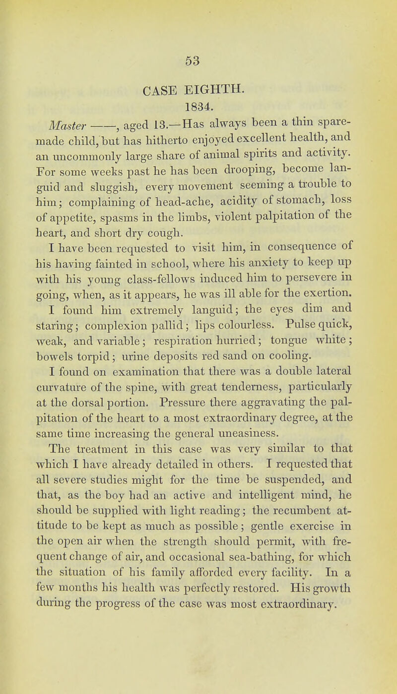 CASE EIGHTH. 1834. Master , aged 13.—Has always been a thin spare- made child, but has hitherto enjoyed excellent health, and an uncommonly large share of animal spirits and activity. For some weeks past he has been drooping, become lan- guid and sluggish, every movement seeming a trouble to him; complaining of head-ache, acidity of stomach, loss of appetite, spasms in the limbs, violent palpitation of the heart, and short dry cough. I have been requested to visit him, in consequence of his having fainted in school, where his anxiety to keep up with his young class-fellows induced him to persevere in going, when, as it appears, he was ill able for the exertion. I found him extremely languid; the eyes dim and staring; complexion pallid; lips colourless. Pulse quick, weak, and variable; respiration hurried; tongue white ; bowels torpid; urine deposits red sand on cooling. I found on examination that there was a double lateral curvature of the spine, with great tenderness, particularly at the dorsal portion. Pressure there aggravating the pal- pitation of the heart to a most extraordinary degree, at the same time increasing the general uneasiness. The treatment in this case was very similar to that which I have already detailed in others. I requested that all severe studies might for the time be suspended, and that, as the boy had an active and intelligent mind, he should be supplied with light reading; the recumbent at- titude to be kept as much as possible; gentle exercise in the open air when the strength should permit, with fre- quent change of air, and occasional sea-bathing, for which the situation of his family afforded every facility. In a few months his health was perfectly restored. His growth during the progress of the case was most extraordinary.