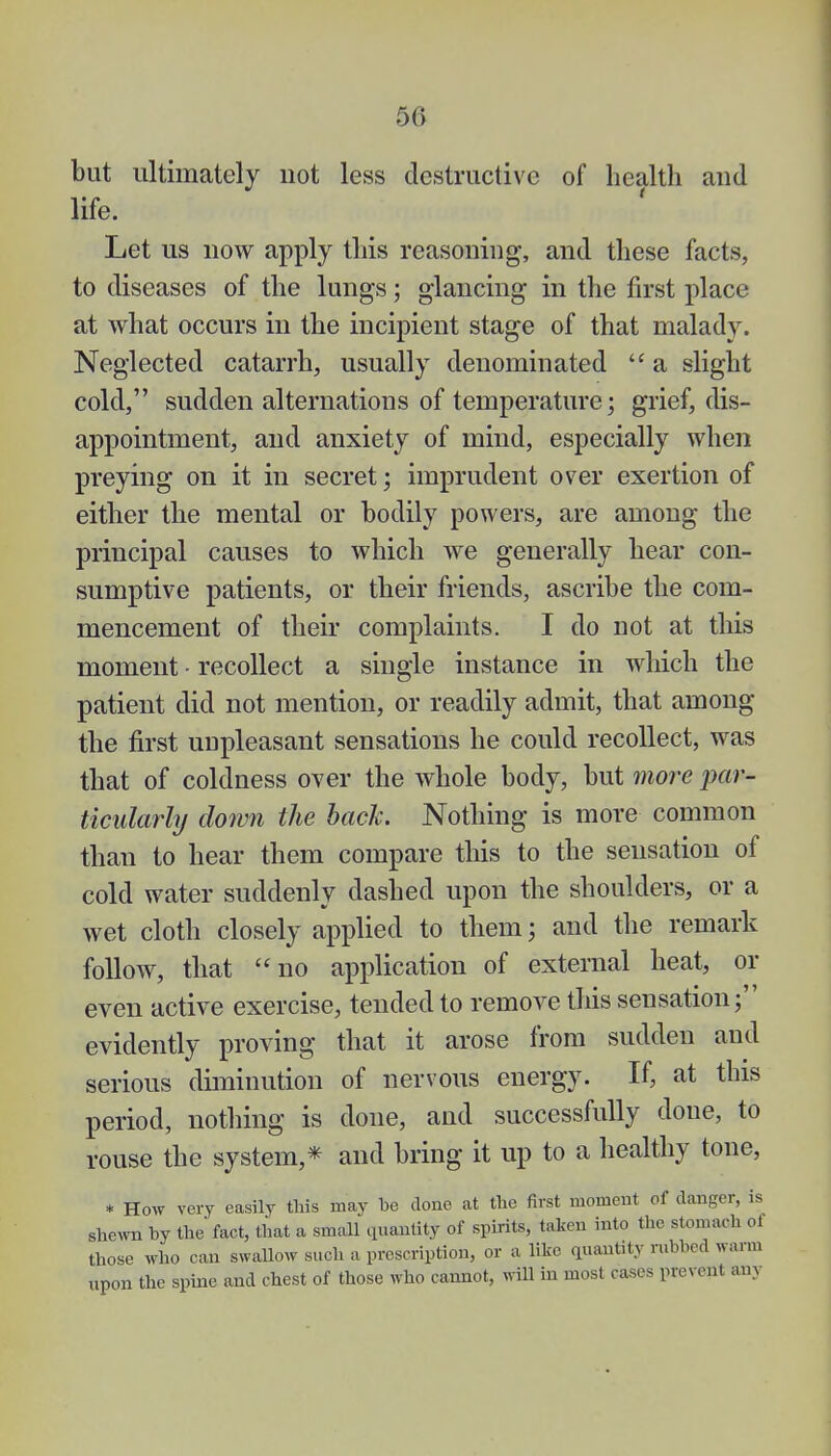 but ultimately not less destructive of health and life. Let us now apply this reasoning, and these facts, to diseases of the lungs; glancing in the first place at what occurs in the incipient stage of that malady. Neglected catarrh, usually denominated  a slight cold, sudden alternations of temperature; grief, dis- appointment, and anxiety of mind, especially when preying on it in secret; imprudent over exertion of either the mental or bodily powers, are among the principal causes to which we generally hear con- sumptive patients, or their friends, ascribe the com- mencement of their complaints. I do not at this moment - recollect a single instance in which the patient did not mention, or readily admit, that among the first unpleasant sensations he could recollect, was that of coldness over the whole body, but more par- ticularly down the bach. Nothing is more common than to hear them compare this to the sensation of cold water suddenly dashed upon the shoulders, or a wet cloth closely applied to them; and the remark follow, that no application of external heat, or even active exercise, tended to remove this sensation; evidently proving that it arose from sudden and serious diminution of nervous energy. If, at this period, nothing is done, and successfully done, to rouse the system,* and bring it up to a healthy tone, * How very easily this may be done at the first moment of danger, is shewn by the' fact, that a small quantity of spirits, taken into the stomach ol those who can swallow such a prescription, or a like quantity nibbed warm upon the spine and chest of those who cannot, will in most cases prevent am