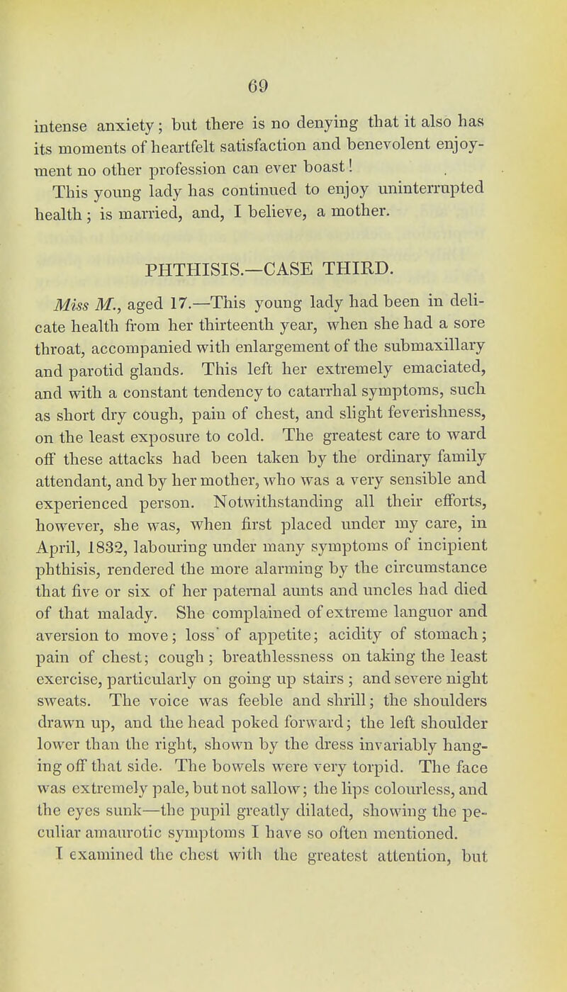 intense anxiety; but there is no denying that it also has its moments of heartfelt satisfaction and benevolent enjoy- ment no other profession can ever boast! This young lady has continued to enjoy uninterrupted health ; is married, and, I believe, a mother. PHTHISIS.—CASE THIRD. Miss M., aged 17.—This young lady had been in deli- cate health from her thirteenth year, when she had a sore throat, accompanied with enlargement of the submaxillary and parotid glands. This left her extremely emaciated, and with a constant tendency to catarrhal symptoms, such as short dry cough, pain of chest, and slight feverishness, on the least exposure to cold. The greatest care to ward off these attacks had been taken by the ordinary family attendant, and by her mother, who was a very sensible and experienced person. Notwithstanding all their efforts, however, she was, when first placed under my care, in April, 1832, labouring under many symptoms of incipient phthisis, rendered the more alarming by the circumstance that five or six of her paternal aunts and uncles had died of that malady. She complained of extreme languor and aversion to move; loss'of appetite; acidity of stomach; pain of chest; cough; breathlessness on taking the least exercise, particularly on going up stairs ; and severe night sweats. The voice was feeble and shrill; the shoulders drawn up, and the head poked forward; the left shoulder lower than the right, shown by the dress invariably hang- ing off that side. The bowels were very torpid. The face was extremely pale, but not sallow; the lips colourless, and the eyes sunk—the pupil greatly dilated, showing the pe- culiar amaurotic symptoms I have so often mentioned. I examined the chest with the greatest attention, but