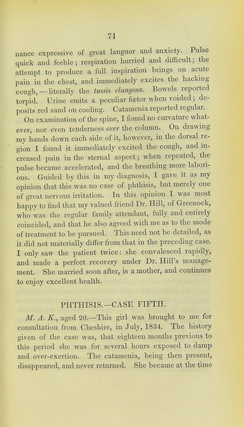 nance expressive of great languor and anxiety. Pulse quick and feeble; respiration hurried and difficult; the attempt to produce a full inspiration brings on acute pain in the chest, and immediately excites the hacking- cough,—literally the tussis clangosa. Bowels reported torpid. Urine emits a peculiar fcetor when voided; de- posits red sand on cooling. Catamenia reported regular. On examination of the spine, I found no curvature what- ever, nor even tenderness over the column. On drawing my hands down each side of it, however, in the dorsal re- gion I found it immediately excited the cough, and in- creased pain in the sternal aspect; when repeated, the pulse became accelerated, and the breathing more labori- ous. Guided by this in my diagnosis, I gave it as my opinion that this was no case of phthisis, but merely one of great nervous irritation. In this opinion I was most happy to find that my valued friend Dr. Hill, of Greenock, who was the regular family attendant, fully and entirely coincided, and that he also agreed with me as to the mode of treatment to be pursued. This need not be detailed, as it did not materially differ from that in the preceding case. I only saw the patient twice: she convalesced rapidly, and made a perfect recovery under Dr. Hill's manage- ment. She married soon after, is a mother, and continues to enjoy excellent health. PHTHISIS.—CASE FIFTH. M. A. K., aged 20— This girl was brought to me for consultation from Cheshire, in July, 1834. The history given of the case was, that eighteen months previous to this period she was for several hours exposed to damp and over-exertion. The catamenia, being then present, disappeared, and never returned. She became at the time