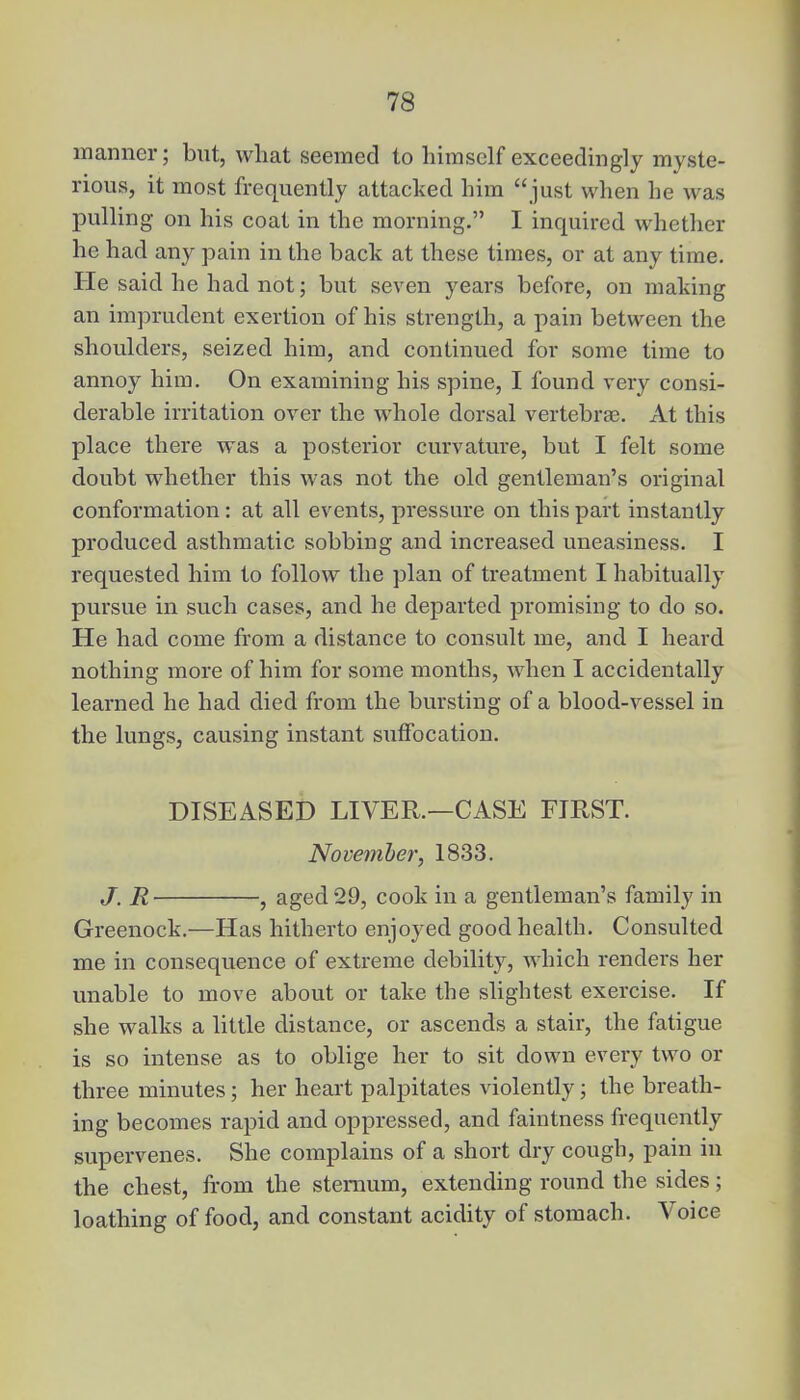 manner; but, what seemed to himself exceedingly myste- rious, it most frequently attacked him just when he was pulling on his coat in the morning. I inquired whether he had any pain in the back at these times, or at any time. He said he had not; but seven years before, on making an imprudent exertion of his strength, a pain between the shoulders, seized him, and continued for some time to annoy him. On examining his spine, I found very consi- derable irritation over the whole dorsal vertebrae. At this place there was a posterior curvature, but I felt some doubt whether this was not the old gentleman's original conformation: at all events, pressure on this part instantly produced asthmatic sobbing and increased uneasiness. I requested him to follow the plan of treatment I habitually pursue in such cases, and he departed promising to do so. He had come from a distance to consult me, and I heard nothing more of him for some months, when I accidentally learned he had died from the bursting of a blood-vessel in the lungs, causing instant suffocation. DISEASED LIVER.—CASE FIRST. November, 1833. J. R , aged 29, cook in a gentleman's family in Greenock.—Has hitherto enjoyed good health. Consulted me in consequence of extreme debility, which renders her unable to move about or take the slightest exercise. If she walks a little distance, or ascends a stair, the fatigue is so intense as to oblige her to sit down every two or three minutes; her heart palpitates violently; the breath- ing becomes rapid and oppressed, and faintness frequently supervenes. She complains of a short dry cough, pain in the chest, from the sternum, extending round the sides; loathing of food, and constant acidity of stomach. Voice