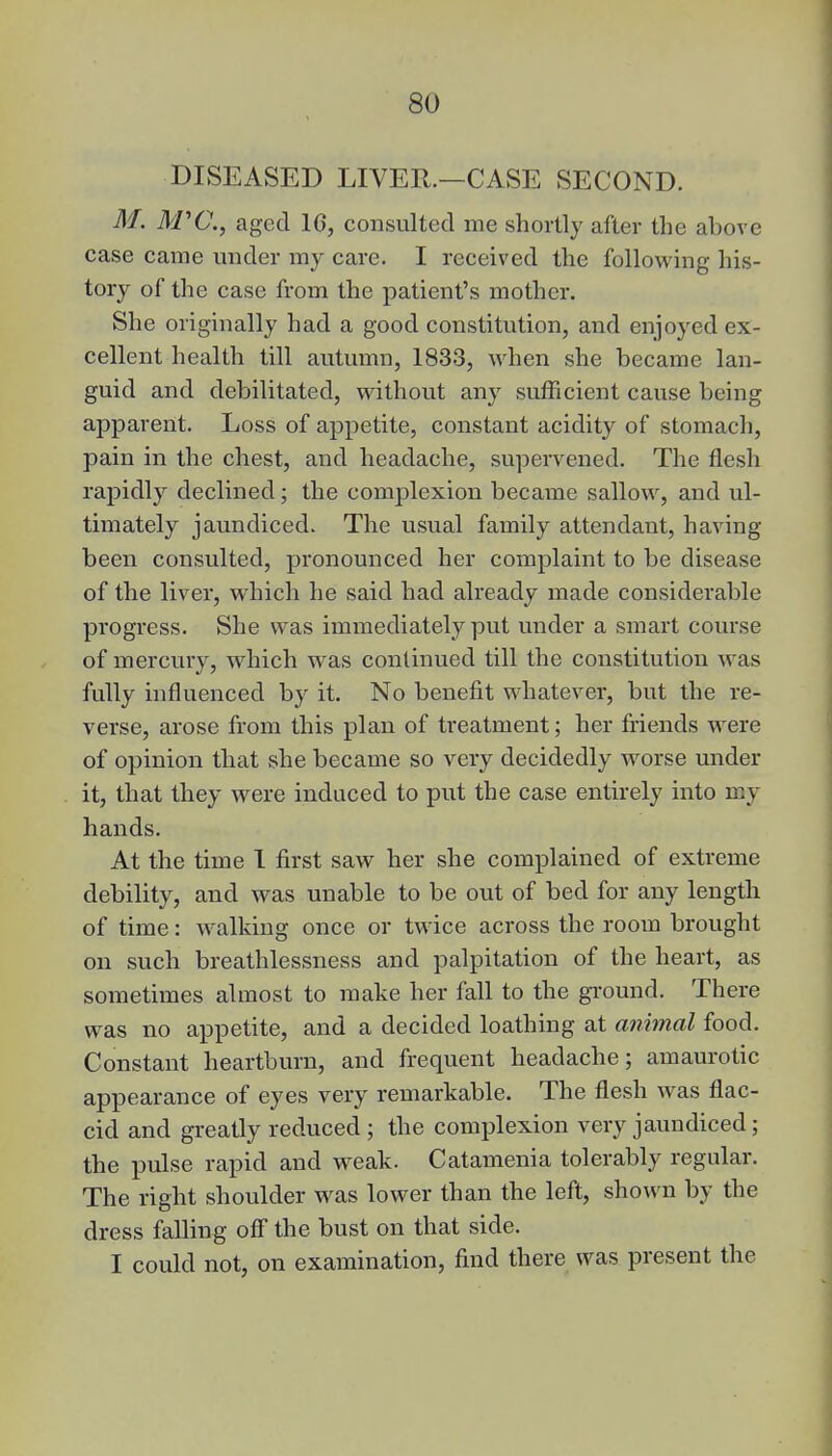 DISEASED LIVER.—CASE SECOND. M. M'C, aged 16, consulted me shortly after the above case came under my care. I received the following his- tory of the case from the patient's mother. She originally had a good constitution, and enjoyed ex- cellent health till autumn, 1833, when she became lan- guid and debilitated, without any sufficient cause being apparent. Loss of appetite, constant acidity of stomach, pain in the chest, and headache, supervened. The flesh rapidly declined; the complexion became sallow, and ul- timately jaundiced. The usual family attendant, having been consulted, pronounced her complaint to be disease of the liver, which he said had already made considerable progress. She was immediately put under a smart course of mercury, which was continued till the constitution was fully influenced by it. No benefit whatever, but the re- verse, arose from this plan of treatment; her friends were of opinion that she became so very decidedly worse under it, that they were induced to put the case entirely into my hands. At the time 1 first saw her she complained of extreme debility, and was unable to be out of bed for any length of time: walking once or twice across the room brought ou such breathlessness and palpitation of the heart, as sometimes almost to make her fall to the ground. There was no appetite, and a decided loathing at animal food. Constant heartburn, and frequent headache; amaurotic appearance of eyes very remarkable. The flesh was flac- cid and greatly reduced ; the complexion very jaundiced; the pulse rapid and weak. Catamenia tolerably regular. The right shoulder was lower than the left, shown by the dress falling off the bust on that side. I could not, on examination, find there was present the