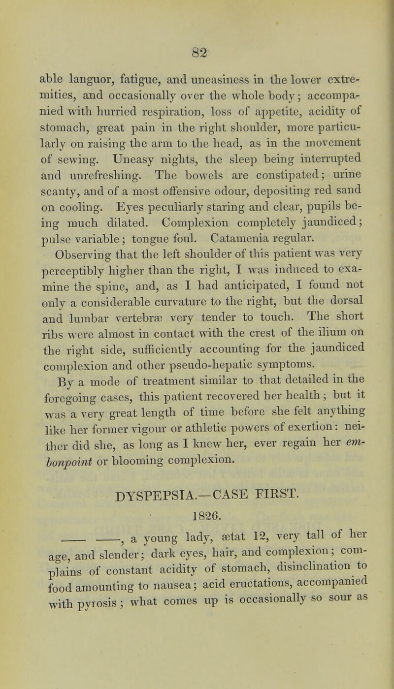 able languor, fatigue, and uneasiness in the lower extre- mities, and occasionally over the whole body; accompa- nied with hurried respiration, loss of appetite, acidity of stomach, great pain in the right shoulder, more particu- larly on raising the arm to the head, as in the movement of sewing. Uneasy nights, the sleep being interrupted and unrefreshing. The bowels are constipated; urine scanty, and of a most offensive odour, depositing red sand on cooling. Eyes peculiarly staring and clear, pupils be- ing much dilated. Complexion completely jaundiced; pulse variable ; tongue foul. Catamenia regular. Observing that the left shoulder of this patient was very perceptibly higher than the right, I was induced to exa- mine the spine, and, as I had anticipated, I found not only a considerable curvature to the right, but the dorsal and lumbar vertebrae very tender to touch. The short ribs were almost in contact with the crest of the ilium on the right side, sufficiently accounting for the jaundiced complexion and other pseudo-hepatic symptoms. By a mode of treatment similar to that detailed in the foregoing cases, this patient recovered her health ; but it was a very great length of time before she felt anything like her former vigour or athletic powers of exertion: nei- ther did she, as long as I knew her, ever regain her em- bonpoint or blooming complexion. DYSPEPSIA.— CASE FIRST. 1826. a young lady, aetat 12, very tall of her age, and slender; dark eyes, hair, and complexion; com- plains of constant acidity of stomach, disinclination to food amounting to nausea; acid eructations, accompanied with pyrosis; what comes up is occasionally so sour as