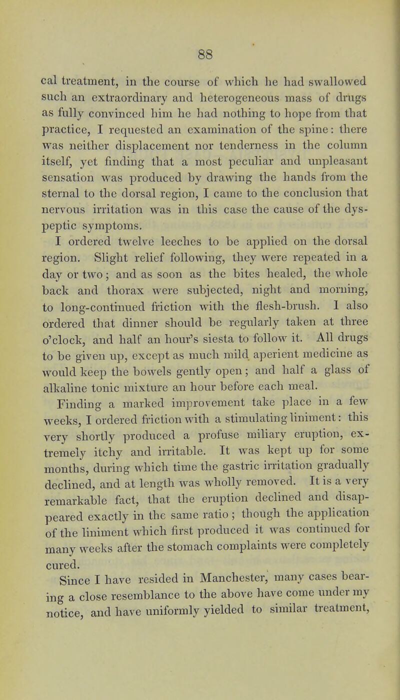 cal treatment, in the course of which he had swallowed such an extraordinary and heterogeneous mass of drugs as fully convinced him he had nothing to hope from that practice, I requested an examination of the spine: there was neither displacement nor tenderness in the column itself, yet finding that a most peculiar and unpleasant sensation was produced by drawing the hands from the sternal to the dorsal region, I came to the conclusion that nervous irritation was in this case the cause of the dys- peptic symptoms. I ordered twelve leeches to be applied on the dorsal region. Slight relief following, they were repeated in a day or two; and as soon as the bites healed, the whole back and thorax were subjected, night and morning, to long-continued friction with the flesh-brush. 1 also ordered that dinner should be regularly taken at three o'clock, and half an hour's siesta to follow it. All drugs to be given up, except as much mild aperient medicine as would keep the bowels gently open; and half a glass of alkaline tonic mixture an hour before each meal. Finding a marked improvement take place in a few weeks, I ordered friction with a stimulating liniment: this very shortly produced a profuse miliary eruption, ex- tremely itchy and irritable. It was kept up for some months, during which time the gastric irritation gradually declined, and at length was wholly removed. It is a very remarkable fact, that the eruption declined and disap- peared exactly in the same ratio ; though the application of the liniment which first produced it was continued for many weeks after the stomach complaints were completely cured. Since I have resided in Manchester, many cases bear- ing a close resemblance to the above have come under my notice, and have uniformly yielded to similar treatment,