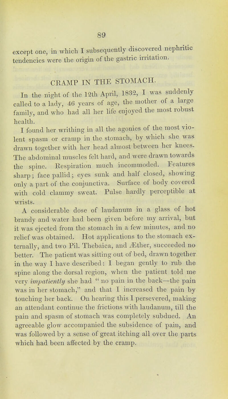 except one, in which I subsequently discovered nephritic tendencies were the origin of the gastric irritation. CRAMP IN THE STOMACH. In the night of the 12th April, 1832, I was suddenly called to a lady, 46 years of age, the mother of a large family, and who had all her life enjoyed the most robust health. I found her writhing in all the agonies of the most vio- lent spasm or cramp in the stomach, by which she was drawn together with her head almost between her knees. The abdominal muscles felt hard, and were drawn towards the spine. Respiration much incommoded. Features sharp; face pallid; eyes sunk and half closed, showing only a part of the conjunctiva. Surface of body covered with cold clammy sweat. Pulse hardly perceptible at wrists. A considerable dose of laudanum in a glass of hot brandy and water had been given before my arrival, but it was ejected from the stomach in a few minutes, and no relief was obtained. Hot applications to the stomach ex- ternally, and two Pil. Thebaica, and JSther, succeeded no better. The patient was sitting out of bed, drawn together in the way I have described: I began gently to rub the spine along the dorsal region, when the patient told me very impatiently she had  no pain in the back—the pain was in her stomach, and that I increased the pain by touching her back. On hearing this I persevered, making an attendant continue the frictions with laudanum, till the pain and spasm of stomach was completely subdued. An agreeable glow accompanied the subsidence of pain, and was followed by a sense of great itching all over the parts which had been affected by the cramp.