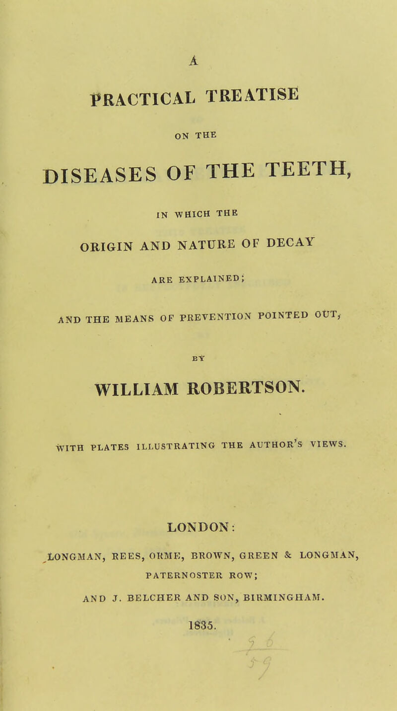 A PRACTICAL TREATISE ON THE DISEASES OF THE TEETH, IN WHICH THE ORIGIN AND NATURE OF DECAY ARE explained; AND THE MEANS OP PREVENTION POINTED OtJT, B* WILLIAM ROBERTSON. WITH PLATES ILLUSTRATING THE AUTHOR'S VIEWS. LONDON: LONGMAN, REES, ORME, BROAVN, GREEN & LONGMAN, PATERNOSTER ROW; AND J. BELCHER AND SON, BIRMINGHAM. 1835.