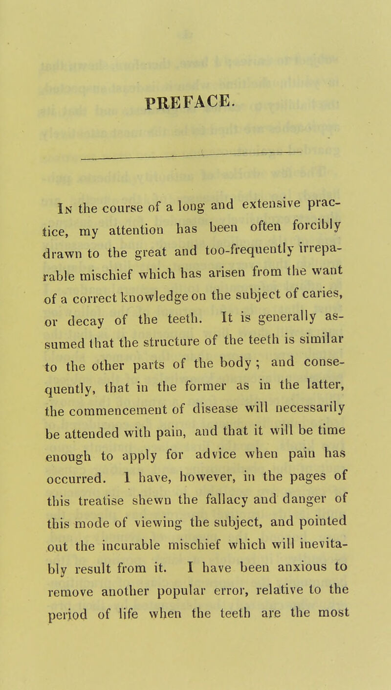 PREFACE. In the course of a long and extensive prac- tice, my attention has been often forcibly drawn to the great and too-frequently irrepa- rable mischief which has arisen from the want of a correct knowledge on the subject of caries, or decay of the teeth. It is generally as- sumed that the structure of the teeth is similar to the other parts of the body ; and conse- quently, that in the former as in the latter, the commencement of disease will necessarily be attended with pain, and that it will be time enough to apply for advice when pain has occurred. 1 have, however, in the pages of this treatise shewn the fallacy and danger of this mode of viewing the subject, and pointed out the incurable mischief which will inevita- bly result from it. I have been anxious to remove another popular error, relative to the period of life when the teeth are the most