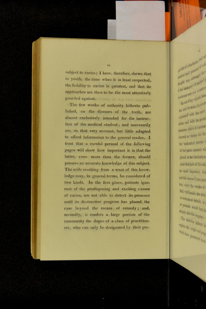 subject to caries; I have, therefore, shewn that in youth, the time when it is least suspected, the liability to caries is greatest, and that its approaches are then to be the most attentively guarded against. The few works of authority hitherto pub- lished, on the diseases of the teeth, are almost exclusively intended for the instruc- ts of the medical student; and necessarily are, on that very account, but little adapted to afford information to the general reader. T trust that a careful perusal of the following pages will show how important it is that the latter, even more than the former, should possess an accurate knowledge of this subject. The evils resulting from a want of this know- ledge may, in general terms, be considered of two kinds. In the first place, patients igno- rant of the predisposing and exciting causes of caries, are not able to detect its presence until its destructive progress has placed the case beyond the means of remedy; and, secondly, it renders a large portion of the community the dupes of a class of practition- ers, who can only be designated by their pro-