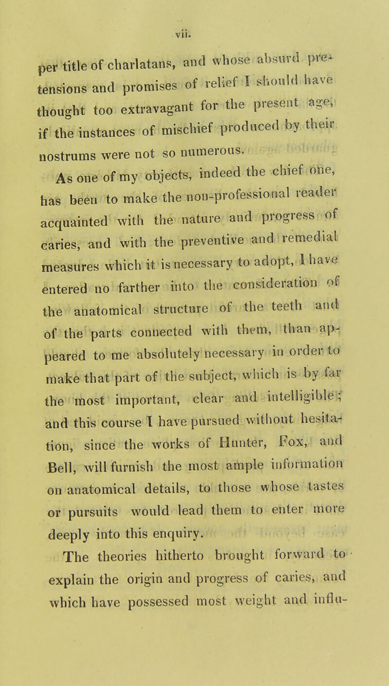 per title of charlatans, and whose absurd pre^ tensions and promises of relief I should have thought too extravagant for the present agei< if the instances of mischief produced by their nostrums were not so numerous. As one of my objects, indeed the chief one, has been to make the non-professional reader acquainted with the nature and progress of caries, and with the preventive and remedial measures which it is necessary to adopt, lhave entered no farther into the consideration ol the anatomical structure of the teeth and of the parts connected with them, than ap- peaved to me absolutely necessary in order td make that part of the subject, which is by far the most important, clear and intelligiblei? and this course 1 have pursued without hesita-? tion, since the works of Hunter, Fox, and Bell, will furnish the most ample information on anatomical details, to those whose tastes or pursuits would lead them to enter more deeply into this enquiry. The theories hitherto brought forward to- explain the origin and progress of caries, and which have possessed most weight and influ-