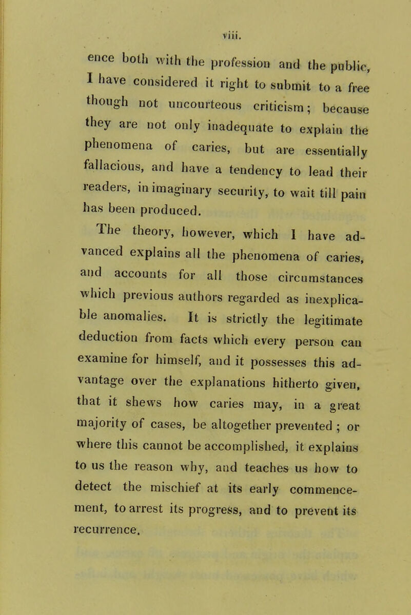 ee ause ence both with the profession and the public, I have considered it right to submit to a ft though not uncourteous criticism; bee they are not only inadequate to explain the phenomena of caries, but are essentially fallacious, and have a tendency to lead their readers, in imaginary security, to wait till pain has been produced. The theory, however, which 1 have ad- vanced explains all the phenomena of caries, and accounts for all those circumstances which previous authors regarded as inexplica- ble anomalies. It is strictly the legitimate deduction from facts which every person can examine for himself, and it possesses this ad- vantage over the explanations hitherto given, that it shews how caries may, in a great majority of cases, be altogether prevented ; or where this cannot be accomplished, it explains to us the reason why, and teaches us how to detect the mischief at its early commence- ment, to arrest its progress, and to prevent its recurrence.