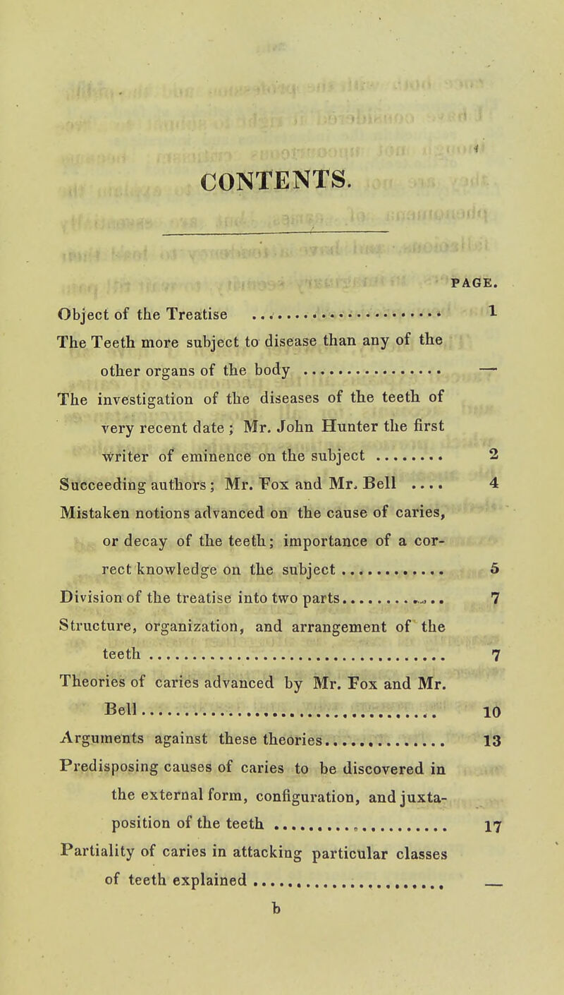 i CONTENTS. PAGE. Object of the Treatise ''1 The Teeth more subject to disease than any of the other organs of the body — The investigation of the diseases of the teeth of very recent date ; Mr. John Hunter the first writer of eminence on the subject 2 Succeeding authors ; Mr. Fox and Mr. Bell .... 4 Mistaken notions advanced on the cause of caries, or decay of the teeth; importance of a cor- rect knowledge on the subject 5 Division of the treatise into two parts .. 7 Structure, organization, and arrangement of the teeth 7 Theories of caries advanced by Mr. Fox and Mr. Bell 10 Arguments against these theories 13 Predisposing causes of caries to be discovered in the external form, configuration, and juxta- position of the teeth , 17 Partiality of caries in attacking particular classes of teeth explained h