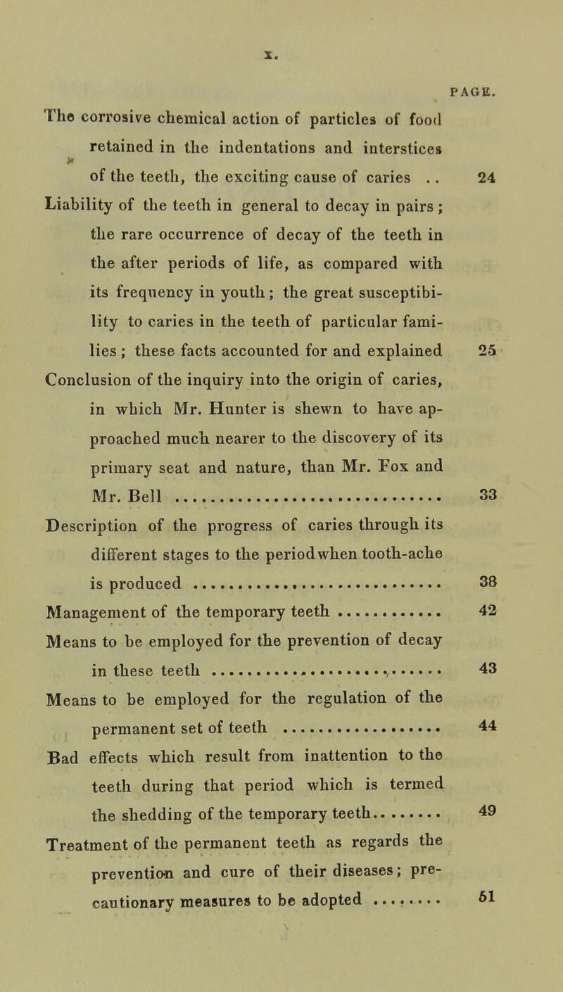 PAGE. The corrosive chemical action of particles of food retained in the indentations and interstices of the teeth, the exciting cause of caries .. 24 Liability of the teeth in general to decay in pairs ; the rare occurrence of decay of the teeth in the after periods of life, as compared with its frequency in youth; the great susceptibi- lity to caries in the teeth of particular fami- lies ; these facts accounted for and explained 25 Conclusion of the inquiry into the origin of caries, in which Mr. Hunter is shewn to have ap- proached much nearer to the discovery of its primary seat and nature, than Mr. Fox and Mr. Bell 33 Description of the progress of caries through its different stages to the period when tooth-ache is produced 38 Management of the temporary teeth 42 Means to be employed for the prevention of decay in these teeth - 43 Means to be employed for the regulation of the permanent set of teeth 44 Bad effects which result from inattention to the teeth during that period which is termed the shedding of the temporary teeth 49 Treatment of the permanent teeth as regards the prevention and cure of their diseases; pre- cautionary measures to be adopted ........ 61
