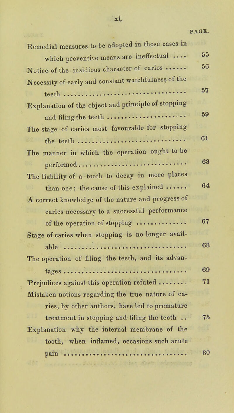 PAGE. Remedial measures to be adopted in those cases in which preventive means are ineffectual 55 Notice of the insidious character of caries 56 Necessity of early and constant watchfulness of the teeth ...-. ^'^ Explanation of thje object and principle of stopping and filing the teeth The stage of caries most favourable for stopping the teeth The manner in which the operation ought to be no performed The liability of a tooth to decay in more places than one; the cause of this explained 64 A correct knowledge of the nature and progress of caries necessary to a successful performance of the operation of stopping 67 Stage of caries when stopping is no longer avail- able 68 The operation of filing the teeth, and its advan- tages 69 Prejudices against this operation refuted 71 Mistaken notions regarding the true nature of ca- ries, by other authors, have led to premature treatment in stopping and filing the teeth .. 75 Explanation why the internal membrane of the tooth, when inflamed, occasions such acute pain BO