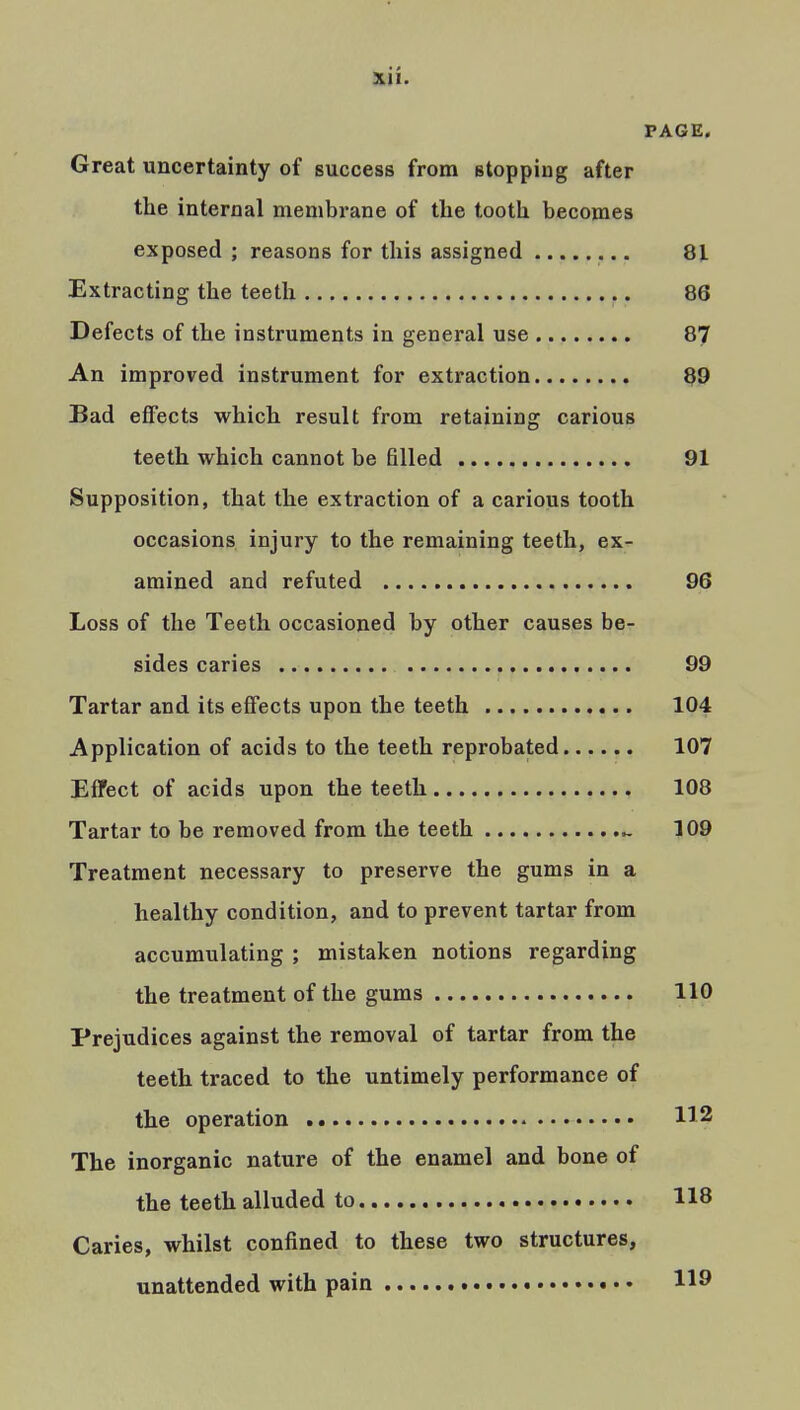 PAGE. Great uncertainty of success from stopping after the internal membrane of the tooth becomes exposed ; reasons for this assigned 8Jl Extracting the teeth 86 Defects of the instruments in general use 87 An improved instrument for extraction 89 Bad effects which result from retaining carious teeth which cannot be filled 91 Supposition, that the extraction of a carious tooth occasions injury to the remaining teeth, ex- amined and refuted 96 Loss of the Teeth occasioned by other causes be- sides caries 99 Tartar and its effects upon the teeth 104 Application of acids to the teeth reprobated 107 Effect of acids upon the teeth 108 Tartar to be removed from the teeth ^ 109 Treatment necessary to preserve the gums in a healthy condition, and to prevent tartar from accumulating ; mistaken notions regarding the treatment of the gums 110 Prejudices against the removal of tartar from the teeth traced to the untimely performance of the operation 112 The inorganic nature of the enamel and bone of the teeth alluded to 118 Caries, whilst confined to these two structures, unattended with pain 119