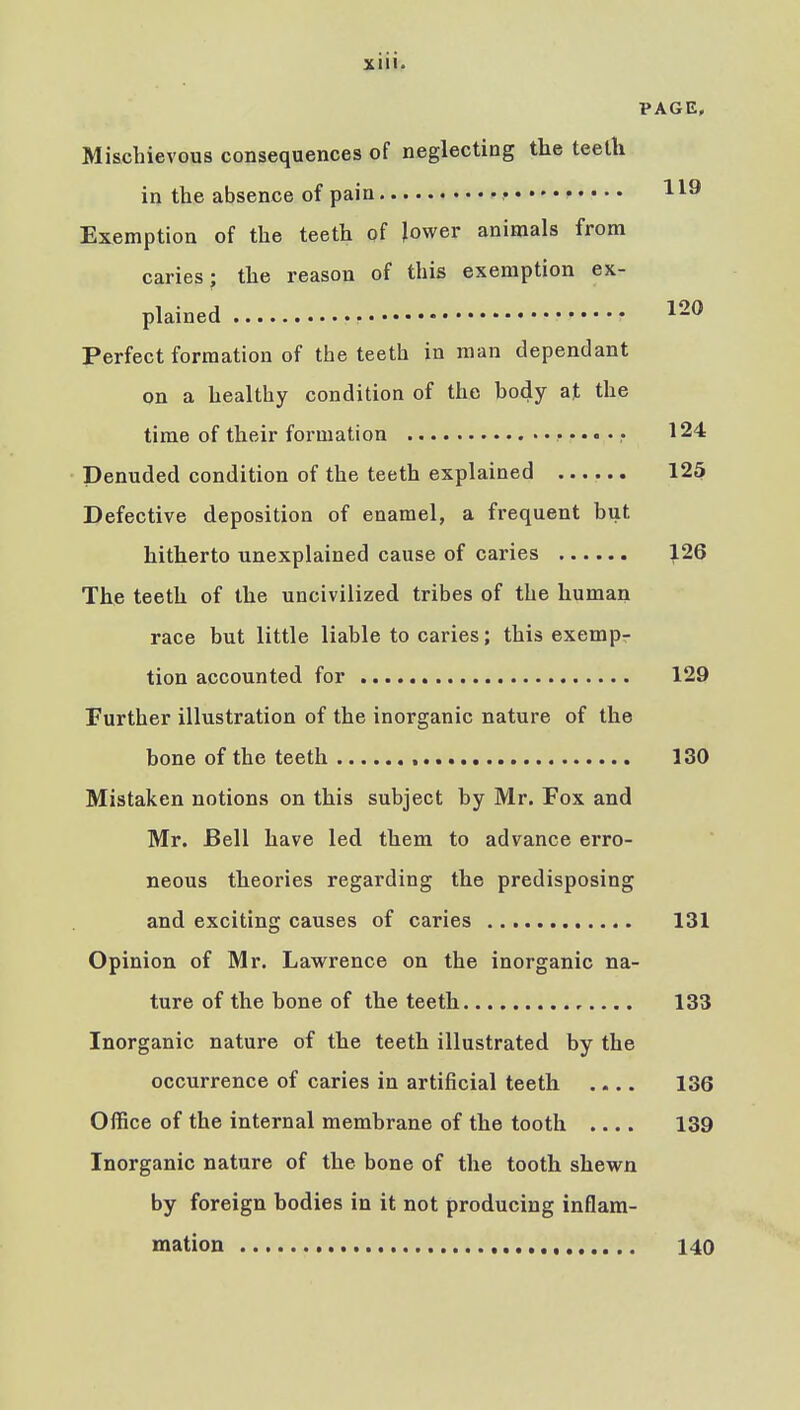 PAGE. Mischievous consequences of neglecting the teeth in the absence of pain • Exemption of the teeth of lower animals from caries; the reason of this exemption ex- plained ^-^ Perfect formation of the teeth in man dependant on a healthy condition of the body at the time of their formation •••••• 124 Denuded condition of the teeth explained 125 Defective deposition of enamel, a frequent but hitherto unexplained cause of caries 126 The teeth of the uncivilized tribes of the human race but little liable to caries; this exemp- tion accounted for 129 Further illustration of the inorganic nature of the bone of the teeth 130 Mistaken notions on this subject by Mr. Fox and Mr. Bell have led them to advance erro- neous theories regarding the predisposing and exciting causes of caries 131 Opinion of Mr. Lawrence on the inorganic na- ture of the bone of the teeth 133 Inorganic nature of the teeth illustrated by the occurrence of caries in artificial teeth .... 136 Office of the internal membrane of the tooth .... 139 Inorganic nature of the bone of the tooth shewn by foreign bodies in it not producing inflam- mation , 140