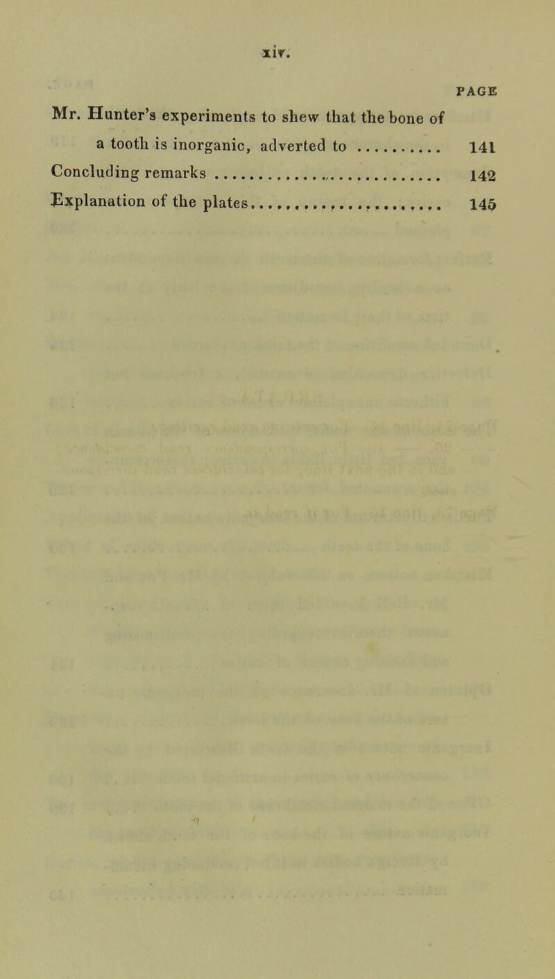 PAGE Mr. Hunter's experiments to shew that the bone of a tooth is inorganic, adverted to 141 Concluding remarks , 142 Explanation of the plates 145