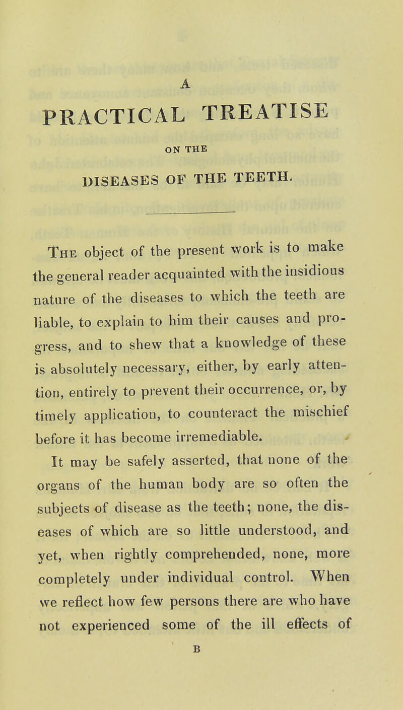 PRACTICAL TREATISE ON THE DISEASES OF THE TEETH. The object of the present work is to make the general reader acquainted with the insidious nature of the diseases to which the teeth are liable, to explain to him their causes and pro- gress, and to shew that a knowledge of these is absolutely necessary, either, by early atten- tion, entirely to prevent their occurrence, or, by timely application, to counteract the mischief before it has become irremediable. It may be safely asserted, that none of the organs of the human body are so often the subjects of disease as the teeth; none, the dis- eases of which are so little understood, and yet, when rightly comprehended, none, more completely under individual control. When we reflect how few persons there are who have not experienced some of the ill effects of B