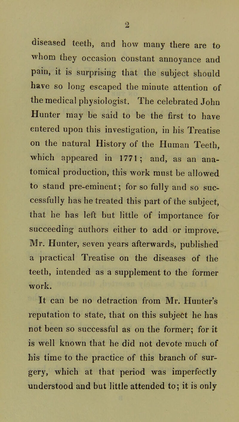 diseased teeth, and how many there are to whom they occasion constant annoyance and pain, it is surprising that the subject should have so long escaped the minute attention of the medical physiologist. The celebrated John Hunter may be said to be the first to have entered upon this investigation, in his Treatise on the natural History of the Human Teeth, which appeared in 1771; and, as an ana- tomical production, this work must be allowed to stand pre-eminent; for so fully and so suc- cessfully has he treated this part of the subject, that he has left but little of importance for succeeding authors either to add or improve. Mr. Hunter, seven years afterwards, published a practical Treatise on the diseases of the teeth, intended as a supplement to the former work. It can be no detraction from Mr. Hunter's reputation to state, that on this subject he has not been so successful as on the former; for it is well known that he did not devote much of his time to the practice of this branch of sur- gery, which at that period was imperfectly understood and but little attended to; it is only