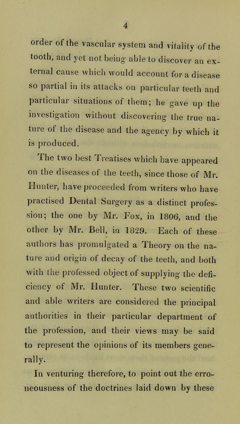 order of the vascular system and vitality of the tooth, and yet not being able to discover an ex- ternal cause which would account for a disease so partial in its attacks on particular tfeeth and particular situations of them; he gave up the investigation without discovering the true na- ture of the disease and the agency by which it is produced. The two best Treatises which have appeared on the diseases of the teeth, since those of Mr. Hunter, have proceeded from writers who have practised Dental Surgery as a distinct profes- sion; the one by Mr. Fox, in 1806, and the other by Mr. Bell, in 1829. Each of these authors has promulgated a Theory on the na- ture and origin of decay of the teeth, and both with the professed object of supplying the defi- ciency of Mr. Hunter. These two scientific and able writers are considered the principal authorities in their particular department of the profession, and their views may be said to represent the opinions of its members gene- rally. In venturing therefore, to point out the erro- iieousness of the doctrines laid down by these