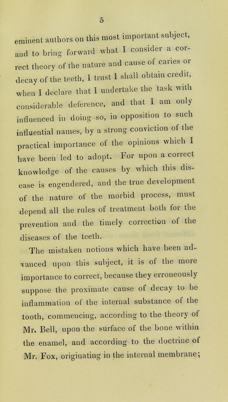 eminent aathors on this most important subject, and to bring forward what I consider a cor- rect theory of the nature and cause of caries or decay of the teeth, I trust 1 shall obtain credit, when I declare that 1 undertake the task with considerable deference, and that I am only influenced in doing so, in opposition to such influential names, by a strong conviction of the practical importance of the opinions which I have been led to adopt. For upon a correct knowledge of the causes by which this dis- ease is engendered, and the true development of the nature of the morbid process, must depend all the rules of treatment both for the prevention and the timely correction of the diseases of the teeth. The mistaken notions which have been ad- 'vanced upon this subject, it is of the more importance to correct, because they erroneously suppose the proximate cause of decay to be inflammation of the internal substance of the tooth, commencing, according to the theory of Mr. Bell, upon the surface of the bone within the enamel, and according to the doctrine of Mr. Fox, originating in the internal membrane;