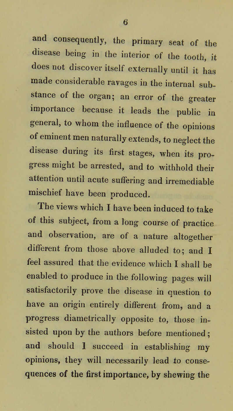 and consequently, the primary seat of the disease being in the interior of the tooth, it does not discover itself externally until it has made considerable ravages in the internal sub- stance of the organ; an error of the greater importance because it leads the public in general, to whom the influence of the opinions of eminent men naturally extends, to neglect the disease during its first stages, when its pro- gress might be arrested, and to withhold their attention until acute suffering and irremediable mischief have been produced. The views which I have been induced to take of this subject, from a long course of practice and observation, are of a nature altogether different from those above alluded to; and I feel assured that the evidence which I shall be enabled to produce in the following pages will satisfactorily prove the disease in question to have an origin entirely different from, and a progress diametrically opposite to, those in- sisted upon by the authors before mentioned; and should 1 succeed in establishing ray opinions, they will necessarily lead to conse- quences of the first importance, by shewing the