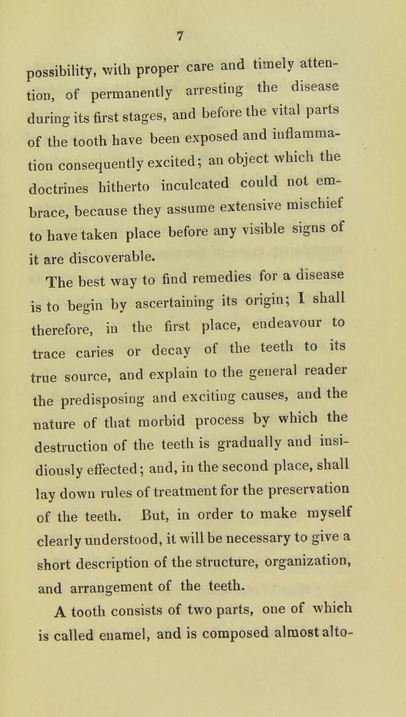 possibility, with proper care and timely atten- tion, of permanently arresting the disease during its first stages, and before the vital parts of the tooth have been exposed and inflamma- tion consequently excited; an object which the doctrines hitherto inculcated could not em- brace, because they assume extensive mischief to have taken place before any visible signs of it are discoverable. The best way to find remedies for a disease is to begin by ascertaining its origin; I shall therefore, in the first place, endeavour to trace caries or decay of the teeth to its true source, and explain to the general reader the predisposing and exciting causes, and the nature of that morbid process by which the destruction of the teeth is gradually and insi- diously effected; and, in the second place, shall lay down rules of treatment for the preservation of the teeth. But, in order to make myself clearly understood, it will be necessary to give a short description of the structure, organization, and arrangement of the teeth. A tooth consists of two parts, one of which is called enamel, and is composed almost alto-