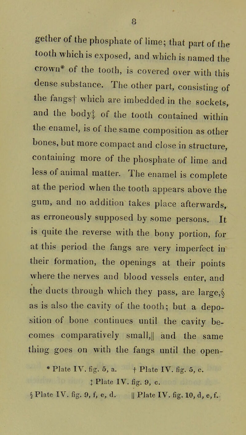 gether of the phosj3hate of lime; that part of the tooth which is exposed, and which is named the crown* of the tooth, is covered over with this dense substance. The other part, consisting of the fangst which are imbedded in the sockets, and the bodyj of the tooth contained within the enamel, is of the same composition as other bones, but more compact and close in structure, containing more of the phosphate of lime and less of animal matter. The enamel is complete at the period when the tooth appears above the gum, and no addition takes place afterwards, as erroneously supposed by some persons. It is quite the reverse with the bony portion, for at this period the fangs are very imperfect in their formation, the openings at their points where the nerves and blood vessels enter, and the ducts through which they pass, are large,§ as is also the cavity of the tooth; but a depo- sition of bone continues until the cavity be- comes comparatively small,|| and the same thing goes on with the fangs until the open- * Plate IV. fig. 5, a. f Plate IV. fig. 5, c. I Plate IV. fig. 9, c. § Plate IV. fig. 9, f, e, d. || Plate IV. fig. 10, d, e, f.