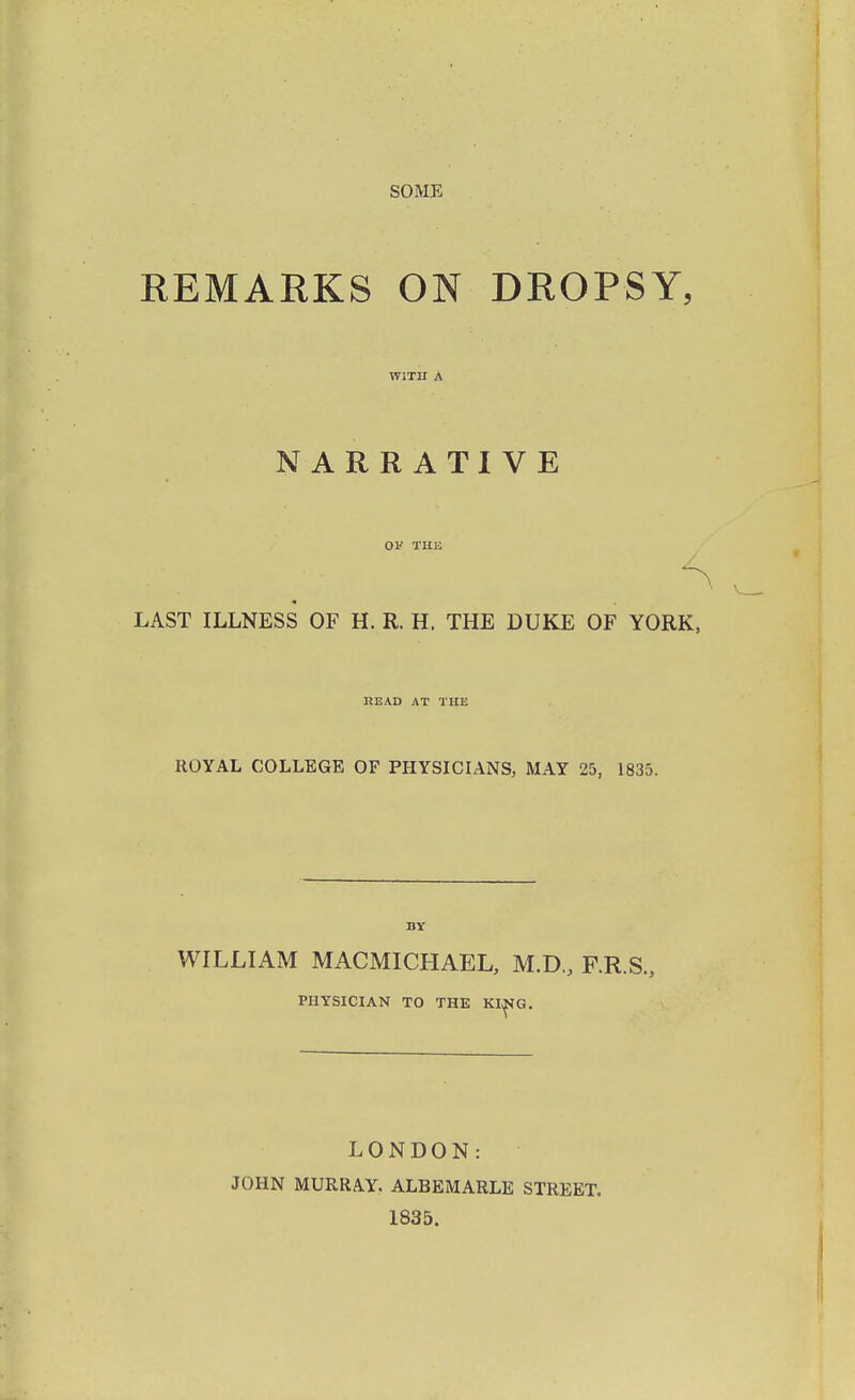 SOME REMARKS ON DROPSY, WITH A NARRATIVE OF THE LAST ILLNESS OF H. R. H. THE DUKE OF YORK, READ AT THE ROYAL COLLEGE OF PHYSICIANS, MAY 25, 1835. BY WILLIAM MACMICHAEL, M.D., F.R.S., PHYSICIAN TO THE KING. LONDON: JOHN MURRAY, ALBEMARLE STREET. 1835.