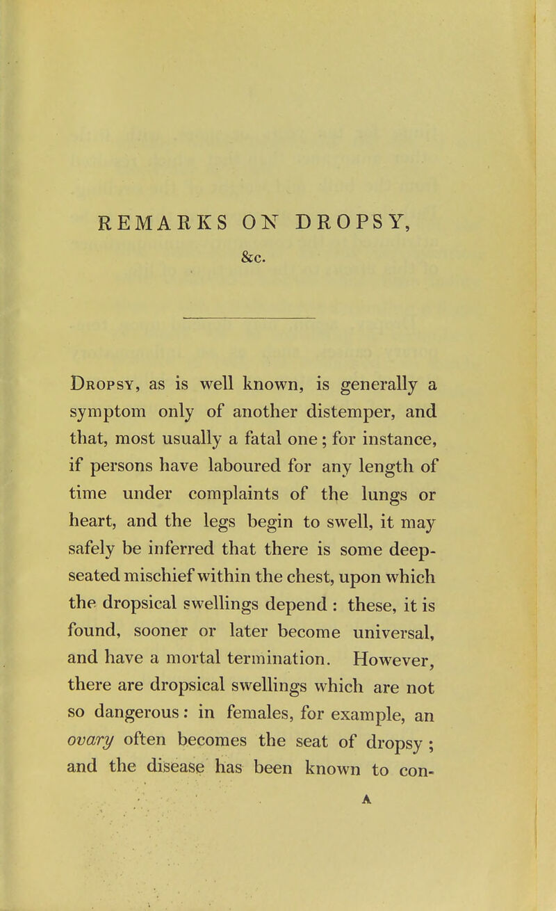 REMARKS 0N DROPSY, &c. Dropsy, as is well known, is generally a symptom only of another distemper, and that, most usually a fatal one; for instance, if persons have laboured for any length of time under complaints of the lungs or heart, and the legs begin to swell, it may safely be inferred that there is some deep- seated mischief within the chest, upon which the dropsical swellings depend : these, it is found, sooner or later become universal, and have a mortal termination. However, there are dropsical swellings which are not so dangerous: in females, for example, an ovary often becomes the seat of dropsy ; and the disease has been known to con-