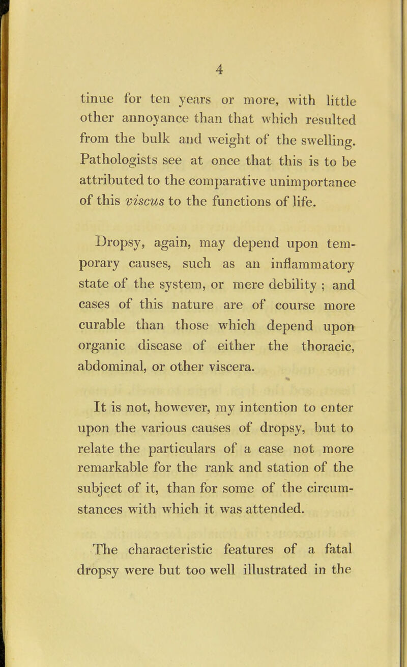 tinue for ten years or more, with little other annoyance than that which resulted from the bulk and weight of the swelling. Pathologists see at once that this is to be attributed to the comparative unimportance of this viscus to the functions of life. Dropsy, again, may depend upon tem- porary causes, such as an inflammatory state of the system, or mere debility ; and cases of this nature are of course more curable than those which depend upon organic disease of either the thoracic, abdominal, or other viscera. It is not, however, my intention to enter upon the various causes of dropsy, but to relate the particulars of a case not more remarkable for the rank and station of the subject of it, than for some of the circum- stances with which it was attended. The characteristic features of a fatal dropsy were but too well illustrated in the